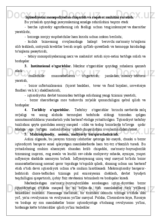   Iqtisodiyotni monopoliyadan chiqarish va raqobat muhitini yaratish.
Bu yo'nalish quyidagi jarayonlarning amalga oshirilishini taqozo etadi:
-  barcha  iqtisodiy  agentlarning  ish  faolligi  uchun  teng imkoniyat va sharoitlar
yaratilishi;
-  bozorga xorijiy raqobatchilar ham kirishi uchun imkon berilishi;
-   kichik       biznesning       rivojlanishiga       halaqit       beruvchi ma'muriy to'siqlarni
olib tashlash, imtiyozli kreditlar berish orqali qo'llab-quwatlash va tarmoqqa kirishidagi
to'siqlarni pasaytirish;
-   tabiiy monopoliyalarning narx va mahsulot sotish siyo-satini tartibga solish va
boshqalar.
3.     Institusional   o'zgarishlar.   Mazkur   o'zgarishlar   quyidagi   sohalarni   qamrab
oladi:
-     mulkchilik           munosabatlarini           o'zgartirish,         jumladan,   xususiy   sektorni
yaratish;
-     bozor   infratuzilmasini     (tijorat   banklari,     tovar   va   fond   birjalari,   investisiya
fondlari va h.k.) shakllantirish;
-  iqtisodiyotni davlat tomonidan tartibga solishning yangi tizimini yaratish;
-     bozor   sharoitlariga   mos   tushuvchi   xo'jalik   qonunchiligini   qabul   qilish   va
boshqalar.
4.       Tarkibiy       o'zgarishlar.       Tarkibiy       o'zgarishlar     birinchi   navbatda   xalq
xo'jaligi   va   uning   alohida   tarmoqlari   tarkibida   oldingi   tizimdan   qolgan
nomutanosibliklarni yumshatish yoki bartaraf etishga yo'naltirilgan. Tqtisodiyot tarkibiy
tuzilishini qayta qurishdan asosiy maqsad  - ichki va tashqi  bozorlarda to'lovga     qodir
talabga   ega   bo'lgan   mahsulotlarni   ishlab chiqarilishini rivojlantirishdan iborat.
5.     Makroiqtisodiy,   asosan,  moliyaviy  barqarorlashtirish.
Aslini  olganda, bu jarayon tizimiy islohotlar qatoriga kir-maydi, chunki u bozor
iqtisodiyoti   barqaror   amal   qilayotgan   mamlakatlarda   ham   tez-tez   o'tkazilib   turadi.   Bu
yo'nalishning   muhim   ahamiyati   shundan   kelib   chiqadiki,   ma'muriy-buyruqbozlik
tizimining   inqirozi,   eng   awalo   va   kuchli   rav-ishda   moliyaviy   sohada,   ayniqsa,   yuqori
inflyasiya   shaklida   namoyon   bo'ladi.   Inflyasiyaning   uzoq   vaqt   mavjud   bo'lishi   bozor
munosabatlarining normal   qaror  topishiga  to'sqinlik  qiladi,  shuning  uchun uni   bartaraf
etish   o'tish   davri   iqtisodi yoti   uchun   o'ta   muhim   hisoblanadi.   Makroiqtisodiy   barqaror -
lashtirish   chora-tadbirlari   tizimiga   pul   emissiyasini   cheklash,   davlat   byudjeti
taqchilligini qisqartirish, ijobiy foiz stavkasini ta'minlash va boshqalar kiradi.
Markazlashgan   ma'muriy-buyruqbozlikka   asoslangan   iqtiso-diyotdan   bozor
iqtisodiyotiga   o'tishda   maqsad   bir   xil   bo'lsa-da,   turli   mamlakatlar   turli   yo'llarni
tanlashlari   mumkin.   Hammaga   ma'lumki,   bir   tizimdan   ikkinchi   tizimga   o'tishda   ikki
yo'l, ya'ni revolyusion va evolyusion yo'llar mavjud. Polsha, Chexoslova-kiya, Rossiya
va   boshqa   ay   rim   mamlakatlar   bozor   iqtisodiyotiga   o'tishning   revolyusion   yo'lini,
birdaniga katta to'ntarishlar qil ish yo'lini tanladilar. 
