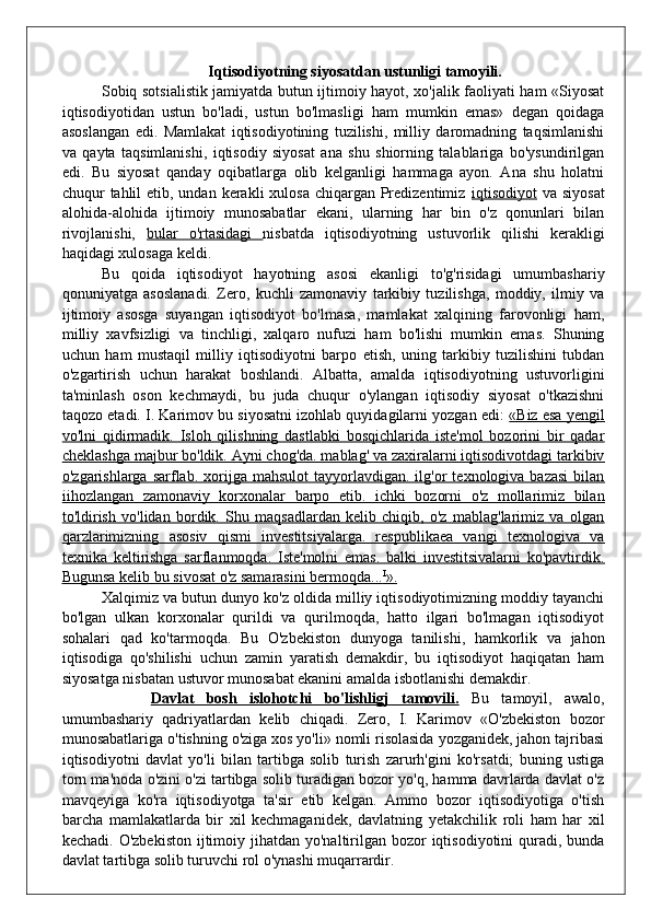   Iqtisodiyotning siyosatdan ustunligi tamoyili.
Sobiq sotsialistik jamiyatda butun ijtimoiy hayot, xo'jalik faoliyati ham «Siyosat
iqtisodiyotidan   ustun   bo'ladi,   ustun   bo'lmasligi   ham   mumkin   emas»   degan   qoidaga
asoslangan   edi.   Mamlakat   iqtisodiyotining   tuzilishi,   milliy   daromadning   taqsimlanishi
va   qayta   taqsimlanishi,   iqtisodiy   siyosat   ana   shu   shiorning   talablariga   bo'ysundirilgan
edi.   Bu   siyosat   qanday   oqibatlarga   olib   kelganligi   hammaga   ayon.   Ana   shu   holatni
chuqur  tahlil  etib, undan  kerakli  xulosa  chiqargan Predizentimiz   iqtisodiyot   va siyosat
alohida-alohida   ijtimoiy   munosabatlar   ekani,   ularning   har   bin   o'z   qonunlari   bilan
rivojlanishi,   bular   o'rtasidagi   nisbatda   iqtisodiyotning   ustuvorlik   qilishi   kerakligi
haqidagi xulosaga keldi.
Bu   qoida   iqtisodiyot   hayotning   asosi   ekanligi   to'g'risidagi   umumbashariy
qonuniyatga   asoslanadi.   Zero,   kuchli   zamonaviy   tarkibiy   tuzilishga,   moddiy,   ilmiy   va
ijtimoiy   asosga   suyangan   iqtisodiyot   bo'lmasa,   mamlakat   xalqining   farovonligi   ham,
milliy   xavfsizligi   va   tinchligi,   xalqaro   nufuzi   ham   bo'lishi   mumkin   emas.   Shuning
uchun   ham   mustaqil   milliy   iqtisodiyotni   barpo   etish,   uning   tarkibiy   tuzilishini   tubdan
o'zgartirish   uchun   harakat   boshlandi.   Albatta,   amalda   iqtisodiyotning   ustuvorligini
ta'minlash   oson   kechmaydi,   bu   juda   chuqur   o'ylangan   iqtisodiy   siyosat   o'tkazishni
taqozo etadi. I. Karimov bu siyosatni izohlab quyidagilarni yozgan edi:  «Biz esa yengil
vo'lni   qidirmadik.   Isloh   qilishning   dastlabki   bosqichlarida   iste'mol   bozorini   bir   qadar
cheklashga majbur bo'ldik. Ayni chog'da. mablag' va zaxiralarni iqtisodivotdagi tarkibiv
o'zgarishlarga  sarflab.  xorijga  mahsulot  tayyorlavdigan.  ilg'or   texnologiva  bazasi   bilan
iihozlangan   zamonaviy   korxonalar   barpo   etib.   ichki   bozorni   o'z   mollarimiz   bilan
to'ldirish   vo'lidan   bordik.   Shu   maqsadlardan   kelib   chiqib,   o'z   mablag'larimiz   va   olgan
qarzlarimizning   asosiv   qismi   investitsiyalarga.   respublikaea   vangi   texnologiva   va
texnika   keltirishga   sarflanmoqda.   Iste'molni   emas.   balki   investitsivalarni   ko'pavtirdik.
Bugunsa kelib bu sivosat o'z samarasini bermoqda...    I
   ».   
Xalqimiz va butun dunyo ko'z oldida milliy iqtisodiyotimizning moddiy tayanchi
bo'lgan   ulkan   korxonalar   qurildi   va   qurilmoqda,   hatto   ilgari   bo'lmagan   iqtisodiyot
sohalari   qad   ko'tarmoqda.   Bu   O'zbekiston   dunyoga   tanilishi,   hamkorlik   va   jahon
iqtisodiga   qo'shilishi   uchun   zamin   yaratish   demakdir,   bu   iqtisodiyot   haqiqatan   ham
siyosatga nisbatan ustuvor munosabat ekanini amalda isbotlanishi demakdir.
        Davlat   bosh   islohotchi   bo'lishligj   tamovili.   Bu   tamoyil,   awalo,
umumbashariy   qadriyatlardan   kelib   chiqadi.   Zero,   I.   Karimov   «O'zbekiston   bozor
munosabatlariga o'tishning o'ziga xos yo'li» nomli risolasida yozganidek, jahon tajribasi
iqtisodiyotni   davlat   yo'li   bilan   tartibga   solib   turish   zarurh'gini   ko'rsatdi;   buning   ustiga
torn ma'noda o'zini o'zi tartibga solib turadigan bozor yo'q, hamma davrlarda davlat o'z
mavqeyiga   ko'ra   iqtisodiyotga   ta'sir   etib   kelgan.   Ammo   bozor   iqtisodiyotiga   o'tish
barcha   mamlakatlarda   bir   xil   kechmaganidek,   davlatning   yetakchilik   roli   ham   har   xil
kechadi. O'zbekiston  ijtimoiy jihatdan yo'naltirilgan  bozor  iqtisodiyotini  quradi, bunda
davlat tartibga solib turuvchi rol o'ynashi muqarrardir. 