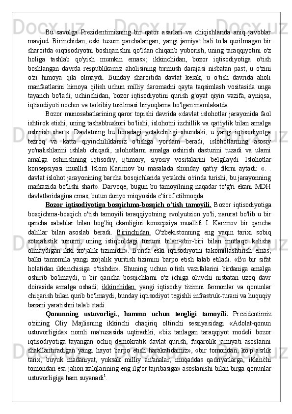 Bu   savolga   Prezidentimizning   bir   qator   asarlari   va   chiqishlarida   aniq   javoblar
mavjud.   Birinchidan,   eski  tuzum  parchalangan, yangi jamiyat  hali to'la qurilmagan bir
sharoitda «iqtisodiyotni boshqarishni qo'ldan chiqarib yuborish, uning taraqqiyotini o'z
holiga   tashlab   qo'yish   mumkin   emas»;   ikkinchidan,   bozor   iqtisodiyotiga   o'tish
boshlangan   davrda   respublikamiz   aholisining   turmush   darajasi   nisbatan   past,   u   o'zini
o'zi   himoya   qila   olmaydi.   Bunday   sharoitida   davlat   kerak,   u   o'tish   davrida   aholi
manfaatlarini   himoya   qilish   uchun   milliy   daromadni   qayta   taqsimlash   vositasida   unga
tayanch   bo'ladi;   uchinchidan,   bozor   iqtisodiyotini   qurish   g'oyat   qiyin   vazifa,   ayniqsa,
iqtisodiyoti nochor va tarkibiy tuzilmasi biryoqlama bo'lgan mamlakatda.
Bozor munosabatlarining qaror topishi davrida «davlat islohotlar jarayonida faol
ishtirok etishi, uning tashabbuskori bo'lishi, islohotni izchillik va qat'iylik bilan amalga
oshirish   shart».   Davlatning   bu   boradagi   yetakchiligi   shundaki,   u   yangi   iqtisodiyotga
tezroq   va   katta   qiyinchiliklarsiz   o'tishga   yordam   beradi,   islohotlarning   asosiy
yo'nalishlarini   ishlab   chiqadi,   islohotlarni   amalga   oshirish   dasturini   tuzadi   va   ularni
amalga   oshirishning   iqtisodiy,   ijtimoiy,   siyosiy   vositalarini   belgilaydi.   Islohotlar
konsepsiyasi   muallifi   Islom   Karimov   bu   masalada   shunday   qat'iy   fikrni   aytadi:   «.   .
davlat islohot jarayonining barcha bosqichlarida yetakchi o'rinda turishi, bu jarayonning
markazida   bo'lishi   shart».   Darvoqe,   bugun   bu   tamoyilning   naqadar   to'g'ri   ekani   MDH
davlatlaridagina emas, butun dunyo miqyosida e'tirof etilmoqda.
Bozor   iqtisodiyotiga   bosqichma-bosqich   o'tish   tamoyili.   Bozor   iqtisodiyotiga
bosqichma-bosqich o'tish tamoyili taraqqiyotning evolyutsion yo'li, zarurat bo'lib u bir
qancha   sabablar   bilan   bog'liq   ekanligini   konsepsiya   muallifi   I.   Karimov   bir   qancha
dalillar   bilan   asoslab   beradi.   Birinchidan.   O'zbekistonning   eng   yaqin   tarixi   sobiq
sotsialistik   tuzumi,   uning   istiqboldagi   tuzumi   bilan-«bir-biri   bilan   mutlaqo   kelisha
olmaydigan   ikki   xo'jalik   tizimidir».   Bunda   eski   iqtisodiyotni   takomillashtirish   emas,
balki   tamomila   yangi   xo'jalik   yuritish   tizimini   barpo   etish   talab   etiladi.   «Bu   bir   sifat
holatidan   ikkinchisiga   o'tishdir».   Shuning   uchun   o'tish   vazifalarini   birdaniga   amalga
oshirib   bo'lmaydi,   u   bir   qancha   bosqichlarni   o'z   ichiga   oluvchi   nisbatan   uzoq   davr
doirasida   amalga   oshadi;   ikkinchidan.   yangi   iqtisodiy   tizimni   farmonlar   va   qonunlar
chiqarish bilan qurib bo'lmaydi, bunday iqtisodiyot tegishli infrastruk-turani va huquqiy
bazani yaratishni talab etadi.
Qonunning   ustuvorligi.,   hamma   uchun   tengligi   tamoyili.   Prczidcntimiz
o'zining   Oliy   Majlisning   ikkinchi   chaqiriq   oltinchi   sessiyasidagi   «Adolat-qonun
ustuvorligida»   nomli   ma'ruzasida   uqtiradiki,   «biz   tanlagan   taraqqiyot   modeli   bozor
iqtisodiyotiga   tayangan   ochiq   demokratik   davlat   qurish,   fuqarolik   jamiyati   asoslarini
shakllantiradigan   yangi   hayot   barpo   etish   harakatidamiz»,   «bir   tomondan,   ko'p   asrlik
tarix,   buyuk   madaniyat,   yuksak   milliy   an'analar,   muqaddas   qadriyatlarga,   ikkinchi
tomondan esa-jahon xalqlarining eng ilg'or tajribasiga» asoslanishi bilan birga qonunlar
ustuvorligiga ham suyanadi 1
. 