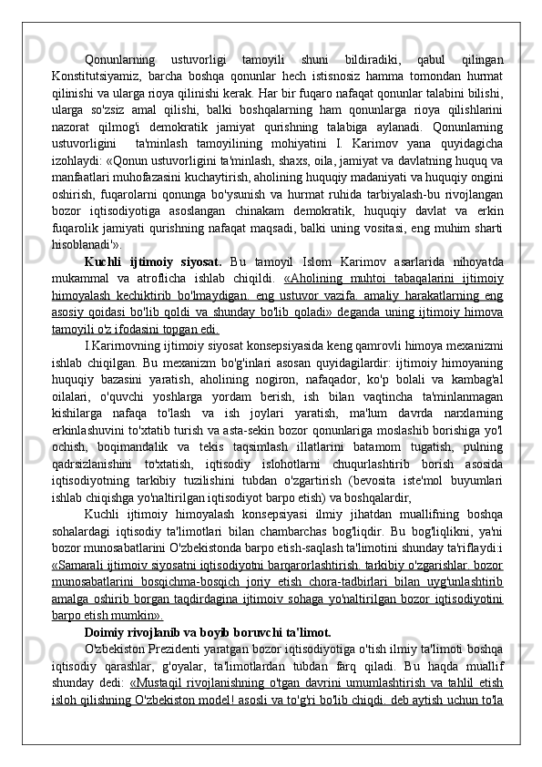 Qonunlarning   ustuvorligi   tamoyili   shuni   bildiradiki,   qabul   qilingan
Konstitutsiyamiz,   barcha   boshqa   qonunlar   hech   istisnosiz   hamma   tomondan   hurmat
qilinishi va ularga rioya qilinishi kerak. Har bir fuqaro nafaqat qonunlar talabini bilishi,
ularga   so'zsiz   amal   qilishi,   balki   boshqalarning   ham   qonunlarga   rioya   qilishlarini
nazorat   qilmog'i   demokratik   jamiyat   qurishning   talabiga   aylanadi.   Qonunlarning
ustuvorligini     ta'minlash   tamoyilining   mohiyatini   I.   Karimov   yana   quyidagicha
izohlaydi: «Qonun ustuvorligini ta'minlash, shaxs, oila, jamiyat va davlatning huquq va
manfaatlari muhofazasini kuchaytirish, aholining huquqiy madaniyati va huquqiy ongini
oshirish,   fuqarolarni   qonunga   bo'ysunish   va   hurmat   ruhida   tarbiyalash-bu   rivojlangan
bozor   iqtisodiyotiga   asoslangan   chinakam   demokratik,   huquqiy   davlat   va   erkin
fuqarolik  jamiyati   qurishning   nafaqat   maqsadi,   balki   uning   vositasi,   eng   muhim   sharti
hisoblanadi'».
Kuchli   ijtimoiy   siyosat.   Bu   tamoyil   Islom   Karimov   asarlarida   nihoyatda
mukammal   va   atroflicha   ishlab   chiqildi.   «Aholining   muhtoi   tabaqalarini   ijtimoiy
himoyalash   kechiktirib   bo'lmaydigan.   eng   ustuvor   vazifa.   amaliy   harakatlarning   eng
asosiy   qoidasi   bo'lib   qoldi   va   shunday   bo'lib   qoladi»   deganda   uning   ijtimoiy   himova
tamoyili o'z ifodasini topgan edi.
I.Karirnovning ijtimoiy siyosat konsepsiyasida keng qamrovli himoya mexanizmi
ishlab   chiqilgan.   Bu   mexanizm   bo'g'inlari   asosan   quyidagilardir:   ijtimoiy   himoyaning
huquqiy   bazasini   yaratish,   aholining   nogiron,   nafaqador,   ko'p   bolali   va   kambag'al
oilalari,   o'quvchi   yoshlarga   yordam   berish,   ish   bilan   vaqtincha   ta'minlanmagan
kishilarga   nafaqa   to'lash   va   ish   joylari   yaratish,   ma'lum   davrda   narxlarning
erkinlashuvini to'xtatib turish va asta-sekin bozor qonunlariga moslashib borishiga yo'l
ochish,   boqimandalik   va   tekis   taqsimlash   illatlarini   batamom   tugatish,   pulning
qadrsizlanishini   to'xtatish,   iqtisodiy   islohotlarni   chuqurlashtirib   borish   asosida
iqtisodiyotning   tarkibiy   tuzilishini   tubdan   o'zgartirish   (bevosita   iste'mol   buyumlari
ishlab chiqishga yo'naltirilgan iqtisodiyot barpo etish) va boshqalardir,
Kuchli   ijtimoiy   himoyalash   konsepsiyasi   ilmiy   jihatdan   muallifning   boshqa
sohalardagi   iqtisodiy   ta'limotlari   bilan   chambarchas   bog'liqdir.   Bu   bog'liqlikni,   ya'ni
bozor munosabatlarini O'zbekistonda barpo etish-saqlash ta'limotini shunday ta'riflaydi:i
«Samarali ijtimoiv siyosatni iqtisodiyotni barqarorlashtirish. tarkibiy o'zgarishlar. bozor
munosabatlarini   bosqichma-bosqich   joriy   etish   chora-tadbirlari   bilan   uyg'unlashtirib
amalga   oshirib   borgan   taqdirdagina   ijtimoiv   sohaga   yo'naltirilgan   bozor   iqtisodiyotini
barpo etish mumkin».
Doimiy rivojlanib va boyib boruvchi ta'limot.
O'zbekiston Prezidenti yaratgan bozor iqtisodiyotiga o'tish ilmiy ta'limoti boshqa
iqtisodiy   qarashlar,   g'oyalar,   ta'limotlardan   tubdan   farq   qiladi.   Bu   haqda   muallif
shunday   dedi:   «Mustaqil   rivojlanishning   o'tgan   davrini   umumlashtirish   va   tahlil   etish
isloh qilishning O'zbekiston model! asosli va to'g'ri bo'lib chiqdi. deb aytish uchun to'la 