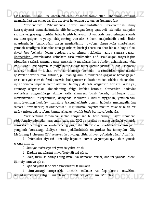 asos   beradi.   bugun   uni   obro'li   xalqaro   iqtisodiv   tashkilotlar.   iahonning   ko'pgina
mamlakatlari tan olmoqda. Eng asosiysi-hayotning o'zi uni tasdiqlamoqda'»
Prezidentimiz   O'zbekistonda   bozor   munosabatlarini   shakllantirish   ilmiy
konsepsiyasini   mamlakatimizda   olib   borilayotgan   keng   qamrovli   islohotlar   natijalari
asosida yangi-yangi qoidalar bilan boyitib borayotir. U yuqorida qayd qilingan asarida
o'z   konsepsiyasi   ro'yobga   chiqishining   vositalarini   ham   aniqlashtirib   berdi.   Bular
quyidagilardir:   birinchidan.   inson   manfaatlarini   ro'yobga   chiqaruvchi   shart-sharoit
yaratish orqaligina islohotlar amalga oshadi; hozirgi sharoitda «har bir oila boy bo'lsa,
davlat   boy   bo'ladi»   degan   qoidaga   rioya   qilinsa,   islohotlar   tezroq   samara   beradi;
ikkinchidan.   «mamlakatda   chinakam   o'rta   mulkdorlar   sinfi   shakllangan   taqdirdagina
islohotlar sezilarli samara beradi, mulkchilik masalalari hal bo'ladi»; uchinchidan. «biz
ko'p ukladli iqtisodiyotni vujudga keltirish vazifasini  qo'ymoqdamiz. Bunda ustuvorlik
xususiy   mulkka   —kichik   va   o'rta   biznesga   beriladi»;   to'rtinchidan.   qimmatbaho
qog'ozlar  bozorini  rivojlantirish,  pul  mablag'larini  qimmatbaho  qog'ozlar  bozoriga  jalb
etish, aksiyalashtirish, fond bozorida faol qatnashish; beshinchidan. «Ishlab chiqarishni,
iqtislodiyotda   vujudga   keltirilayotgan   huquqiy   doirada   o'zgartirib   borish».   Asosiysi,
«bunday   o'zgarishlar   islohotlarning   o'ziga   kafolat   beradi»;   oltinchidan.   nodavlat
sektordagi   o'zgarislilarga   doimo   katta   ahamiyat   berib   borish,   qishloqda   bozor
mexanizmlarini   rivojlantirish,   dehqonda   sohibkorlik   hissini   uyg'otish;   yettinchidan.
iqtisodiyotning   hududiy   tuzilishini   takomillashtirib   borish,   hududiy   imkoniyatlardan
samarali   foydalanish;   sakkizinchidan.   respublikani   hayotiy   muhim   tovarlar   bilan   o'z
milliy imkoniyati hisobiga ta'minlashga ustuvorlik berib borish va boshqalar.
Perezidentimiz   tomonidan   ishlab   chiqarilgan   bu   besh   tamoyil   hayot   sinovidan
o'tdi. Amaliy islohotlar jarayonida, xususan, XXI asr arafasi va uning dastlabki yillarida
mamlakatimizning   rivojlanishi   strategiyasi,   islohotlarni   chuqurlashtirish   va   jamiyatni
yangilash   borasidagi   faoliyati-mizni   jadallashtirish   maqsadida   bu   tamoyillar   Oliy
Majlisning 1-chaqiriq XIV sessiyasida quyidagi oltita ustuvor yo'nalish bilan to'ldirildi:
1.     Mamlakat   siyosati,   iqtisodiy   hayotini,   davlat   va   jamiyat   qurilishini   yanada
erkinlashtirish.
2. Jamiyat ma'naviyatini yanada yuksaltirish.
3.  Kadrlar masalasini muvaffaqiyatli hal qilish.
4.   Xalq   turmush   darajasining   izchil   va   barqaror   o'sishi,   aholini   yanada   kuchli
ijtimoiy himoya qilish.
5. Iqtisodiyotda tarkibiy o'zgarishlarni ta'minlash.
6.   Jamiyatdagi   barqarorlik,   tinchlik,   millatlar   va   fuqarolararo   totuvlikni,
sarhadlarimiz daxlsizligini, mamlakatimiz hududiy yaxlitligini ta'minlash. 