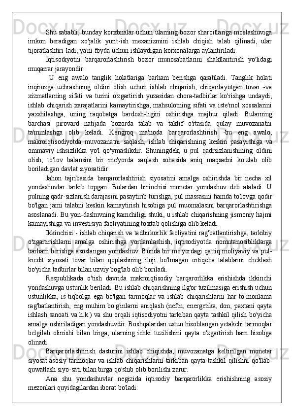 Shu sababli, bunday korxbnalar uchun ularning bozor sharoitlariga moslashuviga
imkon   beradigan   xo'jalik   yurit-ish   mexanizmini   ishlab   chiqish   talab   qilinadi,   ular
tijoratlashtiri-ladi, ya'ni foyda uchun ishlaydigan korxonalarga aylantiriladi.
Iqtisodiyotni   barqarorlashtirish   bozor   munosabatlarini   shakllantirish   yo'lidagi
muqarrar jarayondir.
  U   eng   awalo   tanglik   holatlariga   barham   berishga   qaratiladi.   Tanglik   holati
inqirozga   uchrashning   oldini   olish   uchun   ishlab   chiqarish,   chiqarilayotgan   tovar   -va
xizmatlarning   sifati   va   turini   o'zgartirish   yuzasidan   chora-tadbirlar   ko'rishga   undaydi,
ish lab chiqarish xarajatlarini kamaytirishga, mahsulotning sifati va iste'mol  xossalarini
yaxshilashga,   uning   raqobatga   bardosh-ligini   oshirishga   majbur   qiladi.   Bularning
barchasi   pirovard   natijada   bozorda   talab   va   taklif   o'rtasida   qulay   muvozanatni
ta'minlashga   olib   keladi.   Kengroq   ma'noda   barqarorlashtirish   -bu   eng   awalo,
makroiqtisodiyotda   muvozanatni   saqlash,   ish lab   chiqarishning   keskin   pasayishiga   va
ommaviy   ishsizlikka   yo'l   qo'ymaslikdir.   Shuningdek,   u   pul   qadrsizlanishining   old ini
olish,   to'lov   balansini   bir   me'yorda   saqlash   sohasida   aniq   maqsadni   ko'zlab   olib
boriladigan davlat siyosatidir.
Jahon   tajribasida   barqarorlashtirish   siyosatini   amalga   oshirishda   bir   necha   xil
yondashuvlar   tarkib   topgan.   Bulardan   birinchisi   monetar   yondashuv   deb   ataladi.   U
pulning qadr-sizlanish darajasini pasaytirib turishga, pul massasini hamda to'lovga qodir
bo'lgan  jami  talabni  keskin   kamaytirish   hisobiga  pul  muomalasini   barqarorlashtirishga
asoslanadi. Bu yon-dashuvning kamchiligi shuki, u ishlab chiqarishning jismoniy hajmi
kamayishiga va investisiya faoliyatining to'xtab qolishiga olib keladi.
Ikkinchisi - ishlab chiqarish va tadbirkorlik faoliyatini rag'batlantirishga, tarkibiy
o'zgartirishlarni   amalga   oshirishga   yordamlashish,   iqtisodiyotda   nomutanosibliklarga
barham ber ishga asoslangan yondashuv. Bunda bir me'yordagi qattiq moliyaviy va pul-
kredit   siyosati   tovar   bilan   qoplashning   iloji   bo'lmagan   ortiqcha   talablarni   cheklash
bo'yicha tadbirlar bilan uzviy bog'lab olib boriladi.
Respublikada   o'tish   davrida   makroiqtisodiy   barqarorlikka   erishishda   ikkinchi
yondashuvga ustunlik beriladi. Bu ishlab chiqarishning ilg'or tuzilmasiga erishish uchun
ustunlikka,   is-tiqbolga   ega   bo'lgan   tarmoqlar   va   ishlab   chiqarishlarni   har   to-monlama
rag'batlantirish,   eng  muhim   bo'g'inlarni   aniqlash  (neftn,  energetika,  don,  paxtani   qayta
ishlash sanoati va h.k.) va shu orqali iqtisodiyotni tarkiban qayta tashkil qilish bo'yicha
amalga oshiriladigan yondashuvdir. Boshqalardan ustun hisoblangan yetakchi tarmoqlar
belgilab   olinishi   bilan   birga,   ularning   ichki   tuzilishini   qayta   o'zgartirish   ham   hisobga
olinadi.
Barqarorlashtirish   dasturini   ishlab   chiqishda,   muvozanatga   keltirilgan   monetar
siyosat asosiy tarmoqlar va ishlab chiqar ishlarni tarkiban qayta tashkil qilishni qo'llab-
quwatlash siyo-sati bilan birga qo'shib olib borilishi zarur.
Ana   shu   yondashuvlar   negizida   iqtisodiy   barqarorlikka   erishishning   asosiy
mezonlari quyidagilardan iborat bo'ladi: 