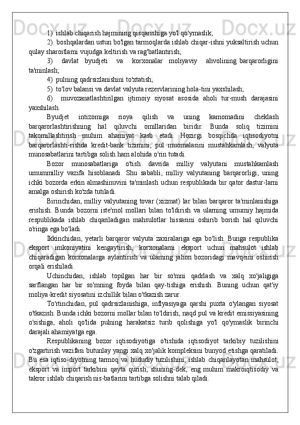 1)  ishlab chiqarish hajmining qisqarishiga yo'l qo'ymaslik;
2)  boshqalardan ustun bo'lgan tarmoqlarda ishlab chiqar-ishni yuksaltirish uchun
qulay sharoitlarni vujudga keltirish va rag'batlantirish;
3)       davlat     byudjeti       va       korxonalar     moliyaviy       ahvolining   barqarorligini
ta'minlash;
4)  pulning qadrsizlanishini to'xtatish;
5)  to'lov balansi va davlat valyuta rezervlarining hola-tini yaxshilash;
6)     muvozanatlashtirilgan   ijtimoiy   siyosat   asosida   aholi   tur-mush   darajasini
yaxshilash.
Byudjet   intizomiga   rioya   qilish   va   uning   kamomadini   cheklash
barqarorlashtirishning   hal   qiluvchi   omillaridan   biridir.   Bunda   soliq   tizimini
takomillashtirish   muhim   ahamiyat   kasb   etadi.   Hozirgi   bosqichda   iqtisodiyotni
barqarorlashti-rishda   kredit-bank   tizimini,   pul   muomalasini   mustahkamlash,   valyuta
munosabatlarini tartibga solish ham alohida o'rin tutadi.
Bozor   munosabatlariga   o'tish   davrida   milliy   valyutani   mustahkamlash
umummilliy   vazifa   hisoblanadi.   Shu   sababli,   milliy   valyutaning   barqarorligi,   uning
ichki bozorda erkin almashinuvini  ta'minlash uchun respublikada  bir qator  dastur-larni
amalga oshirish ko'zda tutiladi.
Birinchidan, milliy valyutaning  tovar  (xizmat)   lar  bilan  barqaror  ta'minlanishiga
erishish.   Bunda   bozorni   iste'mol   mollari   bilan   to'ldirish   va   ularning   umumiy   hajmida
respub likada   ishlab   chiqariladigan   mahsulotlar   hissasini   oshirib   borish   hal   qiluvchi
o'ringa ega bo'ladi.
Ikkinchidan,   yetarli   barqaror   valyuta   zaxiralariga   ega   bo'lish.   Bunga   respublika
eksport   imkoniyatini   kengaytirish,   korxonalarni   eksport   uchun   mahsulot   ishlab
chiqaradigan   korxonalarga   aylantirish   va   ulaming   jahon   bozoridagi   mavqeini   oshirish
orqali erishiladi.
Uchinchidan,   ishlab   topilgan   har   bir   so'mni   qadrlash   va   xalq   xo'jaligiga
sarflangan   har   bir   so'mning   foyda   bilan   qay-tishiga   erishish.   Buning   uchun   qat'iy
moliya-kredit siyosatini izchillik bilan o'tkazish zarur.
To'rtinchidan,   pul   qadrsizlanishiga,   inflyasiyaga   qarshi   puxta   o'ylangan   siyosat
o'tkazish. Bunda ichki bozorni mollar bilan to'ldirish, naqd pul va kredit emissiyasining
o'sishiga,   aholi   qo'lida   pulning   harakatsiz   turib   qolishiga   yo'l   qo'ymaslik   birinchi
darajali ahamiyatga ega.
Respublikaning   bozor   iqtisodiyotiga   o'tishida   iqtisodiyot   tarkibiy   tuzilishini
o'zgartirish vazifasi butunlay yangi xalq xo'jalik kompleksini bunyod etishga qaratiladi.
Bu   esa   iqtiso-diyotning   tarmoq   va   hududiy   tuzilishini,   ishlab   chiqarilayotan   mahsulot,
eksport   va   import   tarkibini   qayta   qurish,   shuning-dek,   eng   muhim   makroiqtisodiy   va
takror ishlab chiqarish nis-batlarini tartibga solishni talab qiladi. 