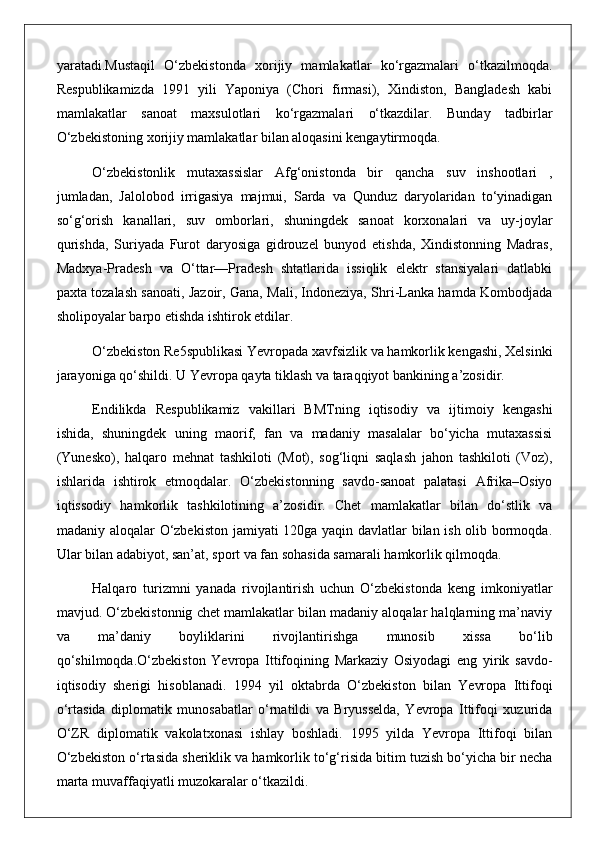 yaratadi.Mustaqil   O‘zbekistonda   xorijiy   mamlakatlar   ko‘rgazmalari   o‘tkazilmoqda.
Respublikamizda   1991   yili   Yaponiya   (Chori   firmasi),   Xindiston,   Bangladesh   kabi
mamlakatlar   sanoat   maxsulotlari   ko‘rgazmalari   o‘tkazdilar.   Bunday   tadbirlar
O‘zbekistoning xorijiy mamlakatlar bilan aloqasini kengaytirmoqda. 
O‘zbekistonlik   mutaxassislar   Afg‘onistonda   bir   qancha   suv   inshootlari   ,
jumladan,   Jalolobod   irrigasiya   majmui,   Sarda   va   Qunduz   daryolaridan   to‘yinadigan
so‘g‘orish   kanallari,   suv   omborlari,   shuningdek   sanoat   korxonalari   va   uy-joylar
qurishda,   Suriyada   Furot   daryosiga   gidrouzel   bunyod   etishda,   Xindistonning   Madras,
Madxya-Pradesh   va   O‘ttar—Pradesh   shtatlarida   issiqlik   elektr   stansiyalari   datlabki
paxta tozalash sanoati, Jazoir, Gana, Mali, Indoneziya, Shri-Lanka hamda Kombodjada
sholipoyalar barpo etishda ishtirok etdilar. 
O‘zbekiston Re5spublikasi Yevropada xavfsizlik va hamkorlik kengashi, Xelsinki
jarayoniga qo‘shildi. U Yevropa qayta tiklash va taraqqiyot bankining a’zosidir.
Endilikda   Respublikamiz   vakillari   BMTning   iqtisodiy   va   ijtimoiy   kengashi
ishida,   shuningdek   uning   maorif,   fan   va   madaniy   masalalar   bo‘yicha   mutaxassisi
(Yunesko),   halqaro   mehnat   tashkiloti   (Mot),   sog‘liqni   saqlash   jahon   tashkiloti   (Voz),
ishlarida   ishtirok   etmoqdalar.   O‘zbekistonning   savdo-sanoat   palatasi   Afrika–Osiyo
iqtissodiy   hamkorlik   tashkilotining   a’zosidir.   Chet   mamlakatlar   bilan   do‘stlik   va
madaniy aloqalar O‘zbekiston jamiyati 120ga yaqin davlatlar bilan ish olib bormoqda.
Ular bilan adabiyot, san’at, sport va fan sohasida samarali hamkorlik qilmoqda.
Halqaro   turizmni   yanada   rivojlantirish   uchun   O‘zbekistonda   keng   imkoniyatlar
mavjud. O‘zbekistonnig chet mamlakatlar bilan madaniy aloqalar halqlarning ma’naviy
va   ma’daniy   boyliklarini   rivojlantirishga   munosib   xissa   bo‘lib
qo‘shilmoqda.O‘zbekiston   Yevropa   Ittifoqining   Markaziy   Osiyodagi   eng   yirik   savdo-
iqtisodiy   sherigi   hisoblanadi.   1994   yil   oktabrda   O‘zbekiston   bilan   Yevropa   Ittifoqi
o‘rtasida   diplomatik   munosabatlar   o‘rnatildi   va   Bryusselda,   Yevropa   Ittifoqi   xuzurida
O‘ZR   diplomatik   vakolatxonasi   ishlay   boshladi.   1995   yilda   Yevropa   Ittifoqi   bilan
O‘zbekiston o‘rtasida sheriklik va hamkorlik to‘g‘risida bitim tuzish bo‘yicha bir necha
marta muvaffaqiyatli muzokaralar o‘tkazildi.  