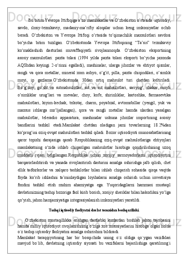 Bu bitim Yevropa Ittifoqiga a’zo mamlakatlar va O‘zbekiston o‘rtasida  iqtisodiy,
savdo,   ilmiy-texnikaviy,   madaniy-ma’rifiy   aloqalar   uchun   keng   imkoniyatlar   ochib
beradi.   O‘zbekiston   va   Yevropa   Ittifoqi   o‘rtasida   to‘qimachilik   maxsulotlari   savdosi
bo‘yicha   bitim   tuzilgan.   O‘zbekistonda   Yevropa   Ittifoqining   “Ta’sis”   texnikaviy
ko‘maklashish   dasturlari   muvaffaqiyatli   rivojlanmoqda.   O‘zbekiston   eksportining
asosiy   maxsulotlari:   paxta   tolasi   (1994   yilda   paxta   tolasi   eksporti   bo‘yicha   jaxonda
AQShdan   keyingi   2-o‘rinni   egalladi),   mashinalar,   ularga   jihozlar   va   ehtiyot   qismlar,
rangli   va   qora   metallar,   mineral   xom   ashyo,   o‘g‘it,   pilla,   paxta   chiqindilari,   o‘simlik
moyi,   ip   gazlama.O‘zbekistonda   30dan   ortiq   mahsulot   turi   chetdan   keltiriladi.
Bo‘g‘doy,   go‘sht   va   sutmahsulotlar,   sut   va   sut   mahsulotlari,   sariyog‘,   shakar,   moyli
o‘simliklar   urug‘lari   va   mevalar,   choy,   kofe,   shirinliklar,   kartoshka,   farmasevtika
mahsulotlari,   kiyim-kechak,   trikotaj,   charm,   poyabzal,   avtomobillar   (yengil,   yuk   va
maxsus   ishlarga   mo‘ljallangan),   qora   va   rangli   metallar   hamda   ulardan   yasalgan
mahsulotlar,   teleradio   apparatura,   mashinalar   uskuna   jihozlar   importining   asosiy
bandlarini   tashkil   etadi.Mamlakat   chetdan   oladigan   jami   tovarlarning   18.2%dan
ko‘prog‘ini oziq-ovqat mahsulotlari tashkil qiladi. Bozor iqtisodiyoti munosabatlarining
qaror   topishi   darajasiga   qarab   Respublikaning   oziq-ovqat   mahsulotlariga   ehtiyojlari
mamlakatning   o‘zida   ishlab   chiqarilgan   mahsulotlar   hisobiga   qondirilishining   uzoq
muddatli   rejasi   belgilangan.Respublika   uchun   xorijiy   sarmoyadorlarni   iqtisodiyotini
barqarorlashtirish   va   yanada   rivojlantirish   dasturini   amalga   oshirishga   jalb   qilish,   chet
ellik   tadbirkorlar   va   xalqaro   tashkilotlar   bilan   ishlab   chiqarish   sohasida   qisqa   vaqtda
foyda   ko‘rib   ishlashni   ta’minlaydigan   loyihalarni   amalga   oshirish   uchun   investisiya
fondini   tashkil   etish   muhim   ahamiyatga   ega.   Yuqoridagilarni   hammasi   mustaqil
davlatimizning tashqi bozoriga faol kirib borish, xorijiy sheriklar bilan hakorlikni yo‘lga
qo‘yish, jahon hamjamiyatiga integrasiyalanish imkoniyatlari yaratildi.
Tashqi iqtisodiy faoliyatni davlat tomnidan boshqarilishi.
        O`zbekiston   mustaqillikka   erishgan   dastlabki   kunlardan   boshlab   jahon   tajribasini
hamda milliy iqtisodiyot rivojlanishning o`ziga xos xususiyatlarini hisobga olgan holda
o`z tashqi iqtisodiy faoliyatini amalga oshirishini bildiradi.
Mamlakat   taraqqiyotining   har   bir   bosqichida   uning   o`z   oldiga   qo`ygan   vazifalari
mavjud   bo`lib,   davlatning   iqtisodiy   siyosati   bu   vazifalarni   bajarilishiga   qaratilmog`i 