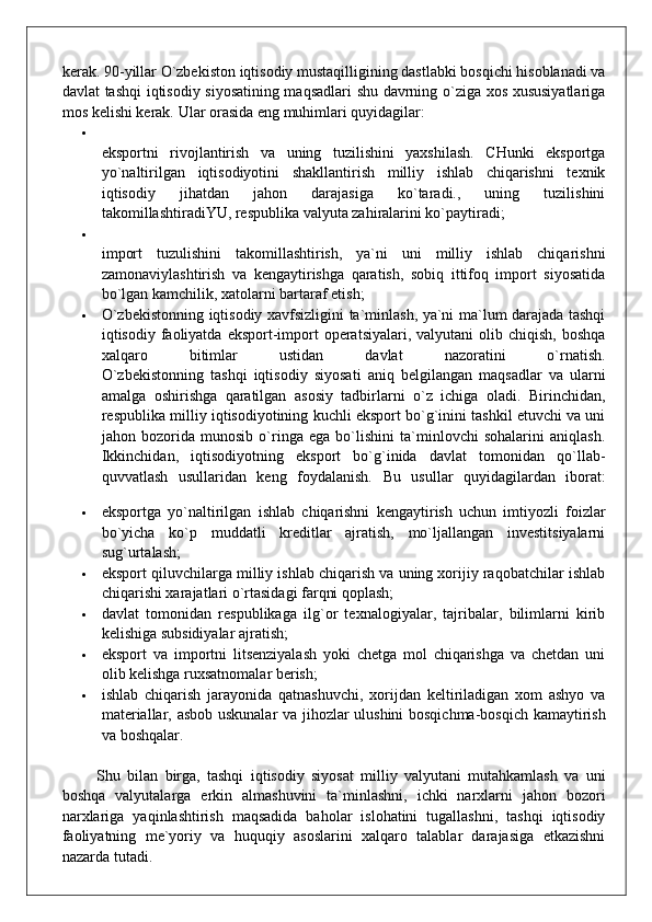 kerak. 90-yillar O`zbekiston iqtisodiy mustaqilligining dastlabki bosqichi hisoblanadi va
davlat tashqi iqtisodiy siyosatining maqsadlari shu davrning o`ziga xos xususiyatlariga
mos kelishi kerak.  Ular orasida eng muhimlari quyidagilar:

eksportni   rivojlantirish   va   uning   tuzilishini   yaxshilash.   CHunki   eksportga
yo`naltirilgan   iqtisodiyotini   shakllantirish   milliy   ishlab   chiqarishni   texnik
iqtisodiy   jihatdan   jahon   darajasiga   ko`taradi.,   uning   tuzilishini
takomillashtiradiYU, respublika valyuta zahiralarini ko`paytiradi;

import   tuzulishini   takomillashtirish,   ya`ni   uni   milliy   ishlab   chiqarishni
zamonaviylashtirish   va   kengaytirishga   qaratish,   sobiq   ittifoq   import   siyosatida
bo`lgan kamchilik, xatolarni bartaraf etish;
 O`zbekistonning iqtisodiy xavfsizligini ta`minlash, ya`ni ma`lum darajada tashqi
iqtisodiy faoliyatda  eksport-import  operatsiyalari,  valyutani  olib  chiqish,  boshqa
xalqaro   bitimlar   ustidan   davlat   nazoratini   o`rnatish.
O`zbekistonning   tashqi   iqtisodiy   siyosati   aniq   belgilangan   maqsadlar   va   ularni
amalga   oshirishga   qaratilgan   asosiy   tadbirlarni   o`z   ichiga   oladi.   Birinchidan,
respublika milliy iqtisodiyotining kuchli eksport bo`g`inini tashkil etuvchi va uni
jahon   bozorida   munosib   o`ringa   ega   bo`lishini   ta`minlovchi   sohalarini   aniqlash.
Ikkinchidan,   iqtisodiyotning   eksport   bo`g`inida   davlat   tomonidan   qo`llab-
quvvatlash   usullaridan   keng   foydalanish.   Bu   usullar   quyidagilardan   iborat:
 eksportga   yo`naltirilgan   ishlab   chiqarishni   kengaytirish   uchun   imtiyozli   foizlar
bo`yicha   ko`p   muddatli   kreditlar   ajratish,   mo`ljallangan   investitsiyalarni
sug`urtalash;
 eksport qiluvchilarga milliy ishlab chiqarish va uning xorijiy raqobatchilar ishlab
chiqarishi xarajatlari o`rtasidagi farqni qoplash;
 davlat   tomonidan   respublikaga   ilg`or   texnalogiyalar,   tajribalar,   bilimlarni   kirib
kelishiga subsidiyalar ajratish;
 eksport   va   importni   litsenziyalash   yoki   chetga   mol   chiqarishga   va   chetdan   uni
olib kelishga ruxsatnomalar berish;
 ishlab   chiqarish   jarayonida   qatnashuvchi,   xorijdan   keltiriladigan   xom   ashyo   va
materiallar, asbob uskunalar va jihozlar ulushini bosqichma-bosqich kamaytirish
va boshqalar.
          Shu   bilan   birga,   tashqi   iqtisodiy   siyosat   milliy   valyutani   mutahkamlash   va   uni
boshqa   valyutalarga   erkin   almashuvini   ta`minlashni,   ichki   narxlarni   jahon   bozori
narxlariga   yaqinlashtirish   maqsadida   baholar   islohatini   tugallashni,   tashqi   iqtisodiy
faoliyatning   me`yoriy   va   huquqiy   asoslarini   xalqaro   talablar   darajasiga   etkazishni
nazarda tutadi. 