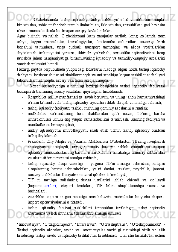               O`zbekistonda   tashqi   iqtisodiy   faoliyat   ikki   yo`nalishda   olib   borilmoqda:
birinchidan, sobiq ittifoqdosh respublikalar bilan; ikkinchidan, respublika ilgari bevosita
o`zaro munosabatlarda bo`lmagan xorijiy davlatlar bilan.
Agar   birinchi   yo`nalish,   O`zbekistonni   kam   xarajatlar   sarflab,   keng   ko`lamda   xom
ashyo,   tayyor   mahsulotlar,   texnalogiyalar,   fan-texnika   axborotlari   bozoriga   kirib
borishini   ta`minlasa,   unga   qudratli   transport   tarmoqlari   va   aloqa   vositalaridan
foydalanish   imkoniyatini   yaratsa,   ikkinchi   yo`nalish,   respublika   iqtisodiyotini   keng
ravishda   jahon   hamjamiyatiga   birlashuvining   iqtisodiy   va   tashkiliy-huquqiy   asoslarini
yaratish imkonini beradi.
Hozirgi paytda respublikada yuqoridagi holatlarni hisobga olgan holda tashqi iqtisodiy
faoliyatni boshqarish tuzimi shakllanmoqda va uni tarkibiga kirgan tashkilotlar faoliyati
takomillashtirilmoqda, asosiy vazifalari aniqlanmoqda.
            Bozor   iqtisodiyotiga   o`tishning   hozirgi   bosqichida   tashqi   iqtisodiy   faoliyatni
boshqarish tizimining asosiy vazifalari quyidagilar hisoblanadi:
 Respublika milliy manfaatlariga javob beruvchi va uning jahon hamjamiyatidagi
o`rnini ta`minlovchi tashqi iqtisodiy siyosatni ishlab chiqish va amalga oshirish;
 tashqi iqtisodiy faoliyatni tashkil etishning qonuniy asoslarini o`rnatish;
 mulkchilik   ko`rinishining   turli   shakllaridan   qat`i   nazar,   TIFning   barcha
ishtirokchilari uchun eng yuqori samaradorlikni ta`minlash, ularning faoliyati va
manfaatlarini himoya qilish;
 milliy   iqtisodiyotni   muvoffaqiyatli   isloh   etish   uchun   tashqi   iqtisodiy   omildan
to`liq foydalanish.
 Prezident,   Oliy   Majlis   va   Vazirlar   Mahkamasi   O`zbekiston   TIFning   rivojlanish
strategiyasini   aniqlaydi,   uning   normativ   bazasini   ishlab   chiqadi   va   xalqaro
iqtisodiy munosabatlarning barcha ishtirokchilari harakatiga umumiy rahbarlikni
va ular ustidan nazoratni amalga oshiradi;
 tashqi   iqtisodiy   aloqa   vazirligi   –   yagona   TIFni   amalga   oshirishni,   xalqaro
aloqalarning   barcha   ishtirokchilari,   ya`ni   davlat,   shirkat,   paychilik,   jamoat,
xususiy tashkilotlar faoliyatini nazorat qilishni ta`minlaydi;
 TIF   ni   tartibga   solishning   davlat   usullarini   ishlab   chiqadi   va   qo`llaydi
(bojxona   tariflari ,   eksport   kvotalari,   TIF   bilan   shug`illanishga   ruxsat   va
boshqalar);
 vazirlikka   taqdim   etilgan   ruxsatga   mos   keluvchi   mahsulotlar   bo`yicha   eksport-
import operatsiyalarini o`tkazadi;
 tashqi   iqtisodiy   faoliyat   sub`ektlari   tomonidan   tuziladigan   tashqi   iqtisodiy
shartnoma va kelishuvlarni tekshirishni amalga oshiradi.
"Innovatsiya",   "O`zagroimpeks",   "Interservis",   "O`ztashqitrans",   "O`zekspomarkaz"   -
Tashqi   iqtisodiy   aloqalar,   savdo   va   investitsiyalar   vazirligi   tizimidagi   yirik   xo`jalik
hisobidagi tashqi savdo va iqtisodiy tashkilotlar hisoblanadi. Ular shu tashkilotlar uchun 