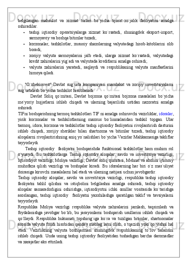belgilangan   mahsulot   va   xizmat   turlari   bo`yicha   tijorat-xo`jalik   faoliyatini   amalga
oshiradilar.
 tashqi   iqtisodiy   operatsiyalarga   xizmat   ko`rsatadi,   shuningdek   eksport-import,
sarmoyaviy va boshqa bitimlar tuzadi;
 korxonalar,   tashkilotlar,   xususiy   shaxslarning   valyutadagi   hisob-kitoblarini   olib
boradi;
 xorijiy   valyuta   sarmoyalarini   jalb   etadi,   ularga   xizmat   ko`rsatadi,   valyutadagi
kredit zahiralarini yig`adi va valyutada kreditlarni amalga oshiradi;
 valyuta   zahiralarini   yaratadi,   saqlaydi   va   respublikaning   valyuta   manfaatlarini
himoya qiladi.
        "O`zbekinvest"   Davlat   sug`urta   kompaniyasi   mamlakat   va   xorijiy   investitsiyalarni
sug`urtalash bo`yicha tashkilot hisoblanadi.
              Davlat   Soliq   qo`mitasi,   Davlat   bojxona   qo`mitasi   bojxona   masalalari   bo`yicha
me`yoriy   hujjatlarni   ishlab   chiqadi   va   ularning   bajarilishi   ustidan   nazoratni   amalga
oshiradi.
TIFni boshqarishning tarmoq tashkilotlari TIF ni amalga oshiruvchi vazirliklar,   idoralar ,
yirik   korxonalar   va   tashkilotlarning   maxsus   bo`linmalaridan   tashkil   topgan.   Ular
tarmoq, idora, korxona va tashkilotlar tashqi iqtisodiy faoliyatini rivojlantirish dasturini
ishlab   chiqadi,   xorijiy   sheriklar   bilan   shartnoma   va   bitimlar   tuzadi,   tashqi   iqtisodiy
aloqalarni rivojlantirishning aniq yo`nalishlari bo`yicha Vazirlar Mahkamasiga takliflar
tayyorlaydi.
        Tashqi   iqtisodiy     faoliyatni   boshqarishda   funktsional   tashkilotlar   ham   muhim   rol
o`ynaydi.   Bu   tashkilotlarga   Tashqi   iqtisodiy   aloqalar,   savdo   va   investitsiya   vazirligi,
Iqtisodiyot vazirligi, Moliya vazirligi, Davlat soliq qumitasi, Mehnat va aholini ijtimoiy
muhofaza   qilish   vazirligi   va   boshqalar   kiradi.   Bu   idoralarning   har   biri   o`z   mas`uliyat
doirasiga kiruvchi masalalarni hal etadi va ularning natijasi uchun javobgardir.
Tashqi   iqtisodiy   aloqalar,   savdo   va   investitsiya   vazirligi,   respublika   tashqi   iqtisodiy
faoliyatni   tahlil   qilishni   va   istiqbolini   belgilashni   amalga   oshiradi,   tashqi   iqtisodiy
aloqalar   samaradorligini   oshirishga,   iqtisodiyotni   ichki   omillar   vositasida   ko`tarishga
asoslangan,   tashqi   iqtisodiy     faoliyatni   yaxshilashga   qaratilgan   taklif   va   tavsiyalarni
tayyorlaydi.
Respublika   Moliya   vazirligi   respublika   valyuta   zahiralarini   jamlash,   taqsimlash   va
foydalanishga   javobgar   bo`lib,   bu   jarayonlarni   boshqarish   usullarini   ishlab   chiqadi   va
qo`llaydi.   Respublika   hukumati   topshirig`iga   ko`ra   va   tuzilgan   bitimlar,   shartnomalar
asosida valyuta fondi hisobidan qanday mablag`larni olish, o`tqazish yoki qo`yishni hal
etadi.   Vazirlikning   valyuta   boshqarmasi   shuningdek   respublikaning   to`lov   balansini
ishlab  chiqadi. Unda  uning  tashqi   iqtisodiy  faoliyatidan  tushadigan   barcha  daromadlar
va xarajatlar aks ettiriladi. 