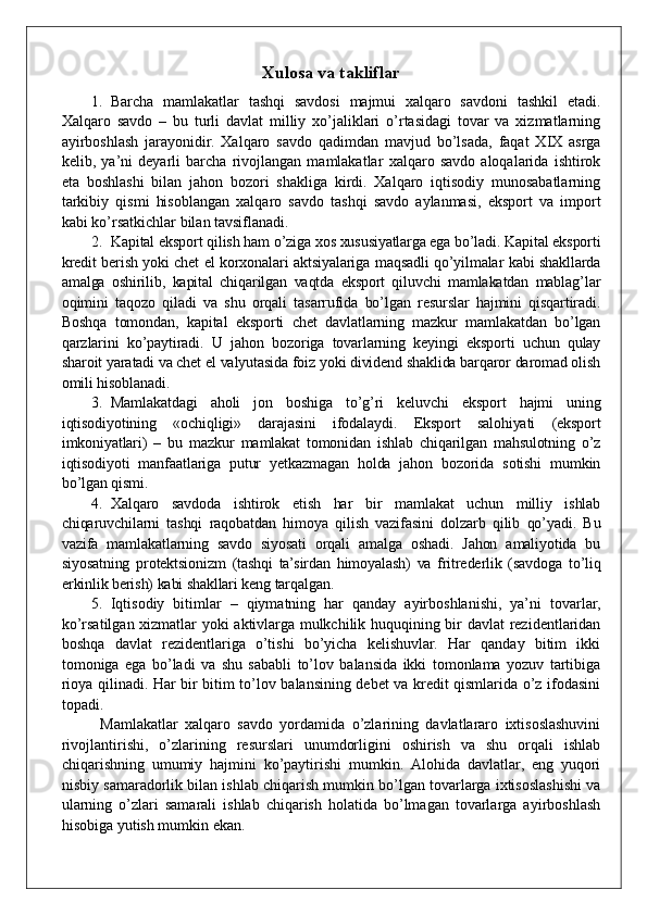 Xulosa va takliflar
1. Barcha   mamlakatlar   tashqi   savdosi   majmui   xalqaro   savdoni   tashkil   etadi.
Xalqaro   savdo   –   bu   turli   davlat   milliy   xo’jaliklari   o’rtasidagi   tovar   va   xizmatlarning
ayirboshlash   jarayonidir.   Xalqaro   savdo   qadimdan   mavjud   bo’lsada,   faqat   XIX   asrga
kelib,   ya’ni   deyarli   barcha   rivojlangan   mamlakatlar   xalqaro   savdo   aloqalarida   ishtirok
eta   boshlashi   bilan   jahon   bozori   shakliga   kirdi.   Xalqaro   iqtisodiy   munosabatlarning
tarkibiy   qismi   hisoblangan   xalqaro   savdo   tashqi   savdo   aylanmasi,   eksport   va   import
kabi ko’rsatkichlar bilan tavsiflanadi.
2. Kapital eksport qilish ham o’ziga xos xususiyatlarga ega bo’ladi. Kapital eksporti
kredit berish yoki chet el korxonalari aktsiyalariga maqsadli qo’yilmalar kabi shakllarda
amalga   oshirilib,   kapital   chiqarilgan   vaqtda   eksport   qiluvchi   mamlakatdan   mablag’lar
oqimini   taqozo   qiladi   va   shu   orqali   tasarrufida   bo’lgan   resurslar   hajmini   qisqartiradi.
Boshqa   tomondan,   kapital   eksporti   chet   davlatlarning   mazkur   mamlakatdan   bo’lgan
qarzlarini   ko’paytiradi.   U   jahon   bozoriga   tovarlarning   keyingi   eksporti   uchun   qulay
sharoit yaratadi va chet el valyutasida foiz yoki dividend shaklida barqaror daromad olish
omili hisoblanadi. 
3. Mamlakatdagi   aholi   jon   boshiga   to’g’ri   keluvchi   eksport   hajmi   uning
iqtisodiyotining   «ochiqligi»   darajasini   ifodalaydi.   Eksport   salohiyati   (eksport
imkoniyatlari)   –   bu   mazkur   mamlakat   tomonidan   ishlab   chiqarilgan   mahsulotning   o’z
iqtisodiyoti   manfaatlariga   putur   yetkazmagan   holda   jahon   bozorida   sotishi   mumkin
bo’lgan qismi.  
4. Xalqaro   savdoda   ishtirok   etish   har   bir   mamlakat   uchun   milliy   ishlab
chiqaruvchilarni   tashqi   raqobatdan   himoya   qilish   vazifasini   dolzarb   qilib   qo’yadi.   Bu
vazifa   mamlakatlarning   savdo   siyosati   orqali   amalga   oshadi.   Jahon   amaliyotida   bu
siyosatning   protektsionizm   (tashqi   ta’sirdan   himoyalash)   va   fritrederlik   (savdoga   to’liq
erkinlik berish) kabi shakllari keng tarqalgan. 
5. Iqtisodiy   bitimlar   –   qiymatning   har   qanday   ayirboshlanishi,   ya’ni   tovarlar,
ko’rsatilgan xizmatlar yoki aktivlarga mulkchilik huquqining bir davlat rezidentlaridan
boshqa   davlat   rezidentlariga   o’tishi   bo’yicha   kelishuvlar.   Har   qanday   bitim   ikki
tomoniga   ega   bo’ladi   va   shu   sababli   to’lov   balansida   ikki   tomonlama   yozuv   tartibiga
rioya qilinadi. Har bir bitim to’lov balansining debet va kredit qismlarida o’z ifodasini
topadi.
Mamlakatlar   xalqaro   savdo   yordamida   o’zlarining   davlatlararo   ixtisoslashuvini
rivojlantirishi,   o’zlarining   resurslari   unumdorligini   oshirish   va   shu   orqali   ishlab
chiqarishning   umumiy   hajmini   ko’paytirishi   mumkin.   Alohida   davlatlar,   eng   yuqori
nisbiy samaradorlik bilan ishlab chiqarish mumkin bo’lgan tovarlarga ixtisoslashishi va
ularning   o’zlari   samarali   ishlab   chiqarish   holatida   bo’lmagan   tovarlarga   ayirboshlash
hisobiga yutish mumkin ekan.  