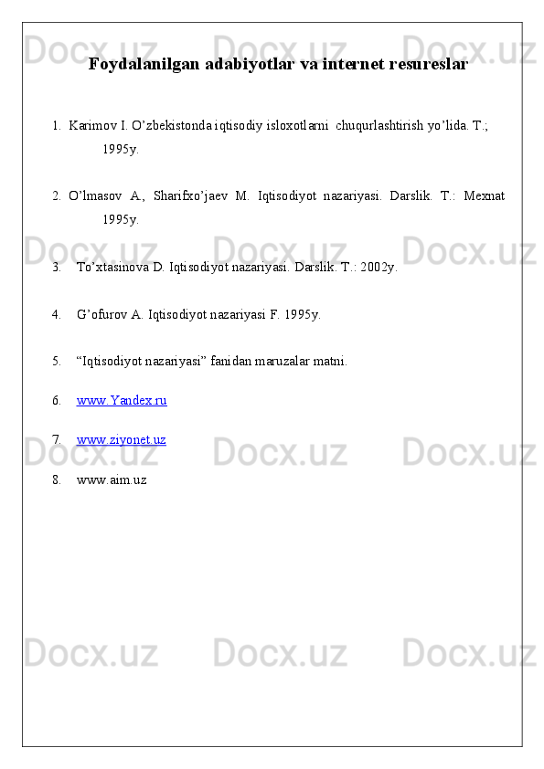 Foydalanilgan adabiyotlar  va internet resureslar 
1. Karimov I. O’zbekistonda iqtisodiy isloxotlarni  chuqurlashtirish yo’lida. T.; 
1995y.
2. O’lmasov   A.,   Sharifxo’jaev   M.   Iqtisodiyot   nazariyasi.   Darslik.   T.:   Mexnat
1995y. 
3. To’xtasinova D. Iqtisodiyot nazariyasi. Darslik. T .: 2002y.
4. G’ ofurov A. Iqtisodiyot nazariyasi F. 1995y. 
5. “ Iqtisodiyot nazariyasi ”  fanidan maruzalar matni .
6. www.Yandex.ru   
7. www.ziyonet.uz   
8. www.aim.uz 