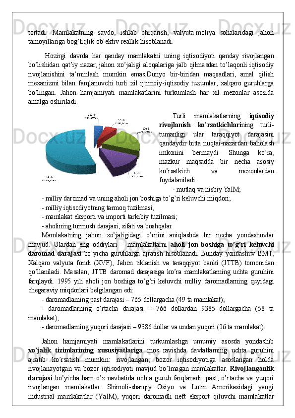 tortadi.   Mamlakatning   savdo,   ishlab   chiqarish,   valyuta-moliya   sohalaridagi   jahon
tamoyillariga bog’liqlik ob’ektiv reallik hisoblanadi.
  Hozirgi   davrda   har   qanday   mamlakatni   uning   iqtisodiyoti   qanday   rivojlangan
bo’lishidan  qat’iy nazar,  jahon  xo’jaligi   aloqalariga jalb  qilmasdan  to’laqonli   iqtisodiy
rivojlanishini   ta’minlash   mumkin   emas.Dunyo   bir-biridan   maqsadlari,   amal   qilish
mexanizmi   bilan   farqlanuvchi   turli   xil   ijtimoiy-iqtisodiy   tuzumlar,   xalqaro   guruhlarga
bo’lingan.   Jahon   hamjamiyati   mamlakatlarini   turkumlash   har   xil   mezonlar   asosida
amalga oshiriladi. 
Turli   mamlakatlarning   iqtisodiy
rivojlanish   ko’rsatkichlari ning   turli-
tumanligi   ular   taraqqiyot   darajasini
qandaydir bitta nuqtai-nazardan baholash
imkonini   bermaydi.   Shunga   ko’ra,
mazkur   maqsadda   bir   necha   asosiy
ko’rsatkich   va   mezonlardan
foydalaniladi:
- mutlaq va nisbiy YaIM;
- milliy daromad va uning aholi jon boshiga to’g’ri keluvchi miqdori;
- milliy iqtisodiyotning tarmoq tuzilmasi;
- mamlakat eksporti va importi tarkibiy tuzilmasi;
- aholining turmush darajasi ,  sifati va boshqalar.
Mamlakatning   jahon   xo’jaligidagi   o’rnini   aniqlashda   bir   necha   yondashuvlar
mavjud.   Ulardan   eng   oddiylari   –   mamlakatlarni   aholi   jon   boshiga   to’g’ri   keluvchi
daromad   darajasi   bo’yicha   guruhlarga   ajratish   hisoblanadi.   Bunday   yondashuv   BMT,
Xalqaro   valyuta   fondi   (XVF),   Jahon   tiklanish   va   taraqqiyot   banki   (JTTB)   tomonidan
qo’llaniladi.   Masalan,   JTTB   daromad   darajasiga   ko’ra   mamlakatlarning   uchta   guruhini
far q laydi.   1995   yili   aholi   jon   boshiga   to’g’ri   keluvchi   milliy   daromadlarning   quyidagi
chegaraviy miqdorlari belgilangan edi: 
- daromadlarning past darajasi – 765 dollargacha (49 ta mamlakat);
-   daromadlarning   o’rtacha   darajasi   –   766   dollardan   9385   dollargacha   (58   ta
mamlakat);
- daromadlarning yuqori darajasi – 9386 dollar va undan yuqori (26 ta mamlakat).
Jahon   hamjamiyati   mamlakatlarini   turkumlashga   umumiy   asosda   yondashib
xo’jalik   tizimlarining   xususiyatlariga   mos   ravishda   davlatlarning   uchta   guruhini
ajratib   ko’rsatish   mumkin:   rivojlangan,   bozor   iqtisodiyotiga   asoslangan   holda
rivojlanayotgan   va   bozor   iqtisodiyoti   mavjud   bo’lmagan   mamlakatlar.   Rivojlanganlik
darajasi   bo’yicha   ham   o’z   navbatida   uchta   guruh   farqlanadi:   past,   o’rtacha   va   yuqori
rivojlangan   mamlakatlar.   Shimoli-sharqiy   Osiyo   va   Lotin   Amerikasidagi   yangi
industrial   mamlakatlar   (Y a IM),   yuqori   daromadli   neft   eksport   qiluvchi   mamlakatlar 