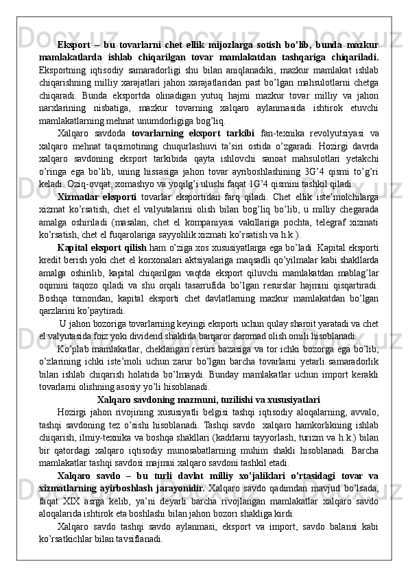 Eksport   –   bu   tovarlarni   chet   ellik   mijozlarga   sotish   bo’lib,   bunda   mazkur
mamlakatlarda   ishlab   chiqarilgan   tovar   mamlakatdan   tashqariga   chiqariladi.
Eksportning   iqtisodiy   samaradorligi   shu   bilan   aniqlanadiki,   mazkur   mamlakat   ishlab
chiqarishning   milliy   xarajatlari   jahon   xarajatlaridan   past   bo’lgan   mahsulotlarni   chetga
chiqaradi.   Bunda   eksportda   olinadigan   yutuq   hajmi   mazkur   tovar   milliy   va   jahon
narxlarining   nisbatiga,   mazkur   tovarning   xalqaro   aylanmasida   ishtirok   etuvchi
mamlakatlarning mehnat unumdorligiga bog’liq.
Xalqaro   savdoda   tovarlarning   eksport   tarkibi   fan-texnika   revolyutsiyasi   va
xalqaro   mehnat   taqsimotining   chuqurlashuvi   ta’siri   ostida   o’zgaradi.   Hozirgi   davrda
xalqaro   savdoning   eksport   tarkibida   qayta   ishlovchi   sanoat   mahsulotlari   yetakchi
o’ringa   ega   bo’lib,   uning   hissasiga   jahon   tovar   ayriboshlashining   3G’4   qismi   to’g’ri
keladi. Oziq-ovqat, xomashyo va yoqilg’i ulushi faqat 1G’4 qismini tashkil qiladi.
Xizmatlar   eksporti   tovarlar   eksportidan   farq   qiladi.   Chet   ellik   iste’molchilarga
xizmat   ko’rsatish,   chet   el   valyutalarini   olish   bilan   bog’liq   bo’lib,   u   milliy   chegarada
amalga   oshiriladi   (masalan,   chet   el   kompaniyasi   vakillariga   pochta,   telegraf   xizmati
ko’rsatish, chet el fuqarolariga sayyohlik xizmati ko’rsatish va h.k.).
Kapital eksport qilish   ham o’ziga xos xususiyatlarga ega bo’ladi. Kapital eksporti
kredit berish yoki chet el korxonalari aktsiyalariga maqsadli qo’yilmalar kabi shakllarda
amalga   oshirilib,   kapital   chiqarilgan   vaqtda   eksport   qiluvchi   mamlakatdan   mablag’lar
oqimini   taqozo   qiladi   va   shu   orqali   tasarrufida   bo’lgan   resurslar   hajmini   qisqartiradi.
Boshqa   tomondan,   kapital   eksporti   chet   davlatlarning   mazkur   mamlakatdan   bo’lgan
qarzlarini ko’paytiradi.
 U jahon bozoriga tovarlarning keyingi eksporti uchun qulay sharoit yaratadi va chet
el valyutasida foiz yoki dividend shaklida barqaror daromad olish omili hisoblanadi.
Ko’plab mamlakatlar, cheklangan resurs bazasiga va tor ichki bozorga ega bo’lib,
o’zlarining   ichki   iste’moli   uchun   zarur   bo’lgan   barcha   tovarlarni   yetarli   samaradorlik
bilan   ishlab   chiqarish   holatida   bo’lmaydi.   Bunday   mamlakatlar   uchun   import   kerakli
tovarlarni olishning asosiy yo’li hisoblanadi.
Xalqaro savdoning mazmuni, tuzilishi va xususiyatlari
Hozirgi   jahon   rivojining   xususiyatli   belgisi   tashqi   iqtisodiy   aloqalarning,   avvalo,
tashqi   savdoning   tez   o’sishi   hisoblanadi.   Tashqi   savdo     xalqaro   hamkorlikning   ishlab
chiqarish, ilmiy-texnika va boshqa shakllari (kadrlarni tayyorlash, turizm va h.k.) bilan
bir   qatordagi   xalqaro   iqtisodiy   munosabatlarning   muhim   shakli   hisoblanadi.   Barcha
mamlakatlar tashqi savdosi majmui xalqaro savdoni tashkil etadi.
Xalqaro   savdo   –   bu   turli   davlat   milliy   xo’jaliklari   o’rtasidagi   tovar   va
xizmatlarning   ayirboshlash   jarayonidir.   Xalqaro   savdo   qadimdan   mavjud   bo’lsada,
faqat   XIX   asrga   kelib,   ya’ni   deyarli   barcha   rivojlangan   mamlakatlar   xalqaro   savdo
aloqalarida ishtirok eta boshlashi bilan jahon bozori shakliga kirdi.    
Xalqaro   savdo   tashqi   savdo   aylanmasi,   eksport   va   import,   savdo   balansi   kabi
ko’rsatkichlar bilan tavsiflanadi. 