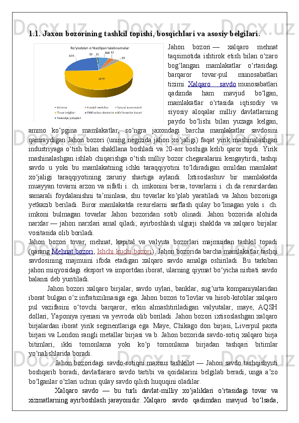 1.1. Jaxon bozorining tashkil topishi, bosqichlari va asosiy belgilari.
Jahon   bozori   —   xalqaro   mehnat
taqsimotida   ishtirok  etish   bilan   o zaroʻ
bog langan   mamlakatlar   o rtasidagi	
ʻ ʻ
barqaror   tovar-pul   munosabatlari
tizimi.   Xalqaro   savdo   munosabatlari
qadimda   ham   mavjud   bo lgan,	
ʻ
mamlakatlar   o rtasida   iqtisodiy   va	
ʻ
siyosiy   aloqalar   milliy   davlatlarning
paydo   bo lishi   bilan   yuzaga   kelgan,	
ʻ
ammo   ko pgina   mamlakatlar,   so ngra   jaxondagi   barcha   mamlakatlar   savdosini	
ʻ ʻ
qamraydigan Jahon bozori  (uning negizida jahon xo jaligi) faqat  yirik mashinalashgan	
ʻ
industriyaga  o tish   bilan  shakllana   boshladi   va  20-asr   boshiga   kelib  qaror   topdi.  Yirik	
ʻ
mashinalashgan ishlab chiqarishga o tish milliy bozor chegaralarini kengaytirdi, tashqi	
ʻ
savdo   u   yoki   bu   mamlakatning   ichki   taraqqiyotini   to ldiradigan   omildan   mamlakat	
ʻ
xo jaligi   taraqqiyotining   zaruriy   shartiga   aylandi.   Ixtisoslashuv   bir   mamlakatda	
ʻ
muayyan   tovarni   arzon   va   sifatli   i.   ch.   imkonini   bersa,   tovarlarni   i.   ch.da   resurslardan
samarali   foydalanishni   ta minlasa,   shu   tovarlar   ko plab   yaratiladi   va   Jahon   bozoriiga	
ʼ ʻ
yetkazib   beriladi.   Biror   mamlakatda   resurelarni   sarflash   qulay   bo lmagan   yoki   i.   ch.	
ʻ
imkoni   bulmagan   tovarlar   Jahon   bozoridan   sotib   olinadi.   Jahon   bozorida   alohida
narxlar   —   jahon   narxlari   amal   qiladi;   ayirboshlash   ulgurji   shaklda   va   xalqaro   birjalar
vositasida olib boriladi.
Jahon   bozori   tovar,   mehnat,   kapital   va   valyuta   bozorlari   majmuidan   tashkil   topadi
(qarang   Mehnat bozori ,   Ishchi kuchi bozori ). Jahon bozorida barcha mamlakatlar tashqi
savdosining   majmuini   ifoda   etadigan   xalqaro   savdo   amalga   oshiriladi.   Bu   tarkiban
jahon miqyosidagi eksport va importdan iborat, ularning qiymat bo yicha nisbati savdo
ʻ
balansi deb yuritiladi.
              Jahon   bozori   xalqaro   birjalar,   savdo   uylari,   banklar,   sug urta   kompaniyalaridan	
ʻ
iborat bulgan o z infratuzilmasiga ega. Jahon bozori to lovlar va hisob-kitoblar xalqaro	
ʻ ʻ
pul   vazifasini   o tovchi   barqaror,   erkin   almashtiriladigan   valyutalar,   maye,   AQSH	
ʻ
dollari, Yaponiya iyenasi va yevroda olib boriladi. Jahon bozori ixtisoslashgan xalqaro
birjalardan   iborat   yirik   segmentlariga   ega.   Maye,   Chikago   don   birjasi,   Liverpul   paxta
birjasi va London rangli metallar birjasi va b. Jahon bozorida savdo-sotiq xalqaro birja
bitimlari,   ikki   tomonlama   yoki   ko p   tomonlama   birjadan   tashqari   bitimlar	
ʻ
yo nalishlarida boradi.	
ʻ
                     Jahon bozoridagi  savdo-sotiqni  maxsus tashkilot   — Jahon savdo  tashqishyuti
boshqarib   boradi,   davlatlararo   savdo   tartibi   va   qoidalarini   belgilab   beradi,   unga   a zo	
ʼ
bo lganlar o zlari uchun qulay savdo qilish huquqini oladilar.	
ʻ ʻ
      Xalq a ro   savdo   —   bu   tur l i   dav l a t - m i l liy   xo j	
ʻ a l i k l a r i   o rt	ʻ a sidagi   to v a r   va
xi z m a t l a r ning   a y irboshla s h  j a r a y o n i di r .  Xalq a ro     savdo     qad i m dan     m av j ud     bo lsad	
ʻ a , 