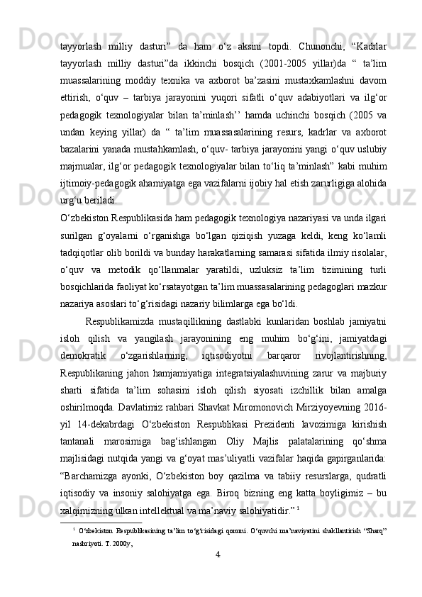 tayyorlash   milliy   dasturi”   da   ham   o‘z   aksini   topdi.   Chunonchi,   “Kadrlar
tayyorlash   milliy   dasturi”da   ikkinchi   bosqich   (2001-2005   yillar)da   “   ta’lim
muassalarining   moddiy   texnika   va   axborot   ba’zasini   mustaxkamlashni   davom
ettirish,   o‘quv   –   tarbiya   jarayonini   yuqori   sifatli   o‘quv   adabiyotlari   va   ilg‘or
pedagogik   texnologiyalar   bilan   ta’minlash’’   hamda   uchinchi   bosqich   (2005   va
undan   keying   yillar)   da   “   ta’lim   muassasalarining   resurs,   kadrlar   va   axborot
bazalarini yanada mustahkamlash, o‘quv- tarbiya jarayonini yangi o‘quv uslubiy
majmualar, ilg‘or   pedagogik texnologiyalar   bilan  to‘liq  ta’minlash”   kabi  muhim
ijtimoiy-pedagogik ahamiyatga ega vazifalarni ijobiy hal etish zarurligiga alohida
urg‘u beriladi.
O‘zbekiston Respublikasida ham pedagogik texnologiya nazariyasi va unda ilgari
surilgan   g‘oyalarni   o‘rganishga   bo‘lgan   qiziqish   yuzaga   keldi,   keng   ko‘lamli
tadqiqotlar olib borildi va bunday harakatlarning samarasi sifatida ilmiy risolalar,
o‘quv   va   metodik   qo‘llanmalar   yaratildi,   uzluksiz   ta’lim   tizimining   turli
bosqichlarida faoliyat ko‘rsatayotgan ta’lim muassasalarining pedagoglari mazkur
nazariya asoslari to‘g‘risidagi nazariy bilimlarga ega bo‘ldi. 
Respublikamizda   mustaqillikning   dastlabki   kunlaridan   boshlab   jamiyatni
isloh   qilish   va   yangilash   jarayonining   eng   muhim   bo‘g‘ini,   jamiyatdagi
demokratik   o‘zgarishlarning,   iqtisodiyotni   barqaror   rivojlantirishning,
R espublikaning   jahon   hamjamiyatiga   integratsiyalashuvining   zarur   va   majburiy
sharti   sifatida   ta’lim   sohasini   isloh   qilish   siyosati   izchillik   bilan   amalga
oshirilmoqda. Davlatimiz rahbari  Shavkat  Miromonovich Mirziyoyevning  2016-
yil   14-dekabrdagi   O‘zbekiston   Respublikasi   Prezidenti   lavozimiga   kirishish
tantanali   marosimiga   bag‘ishlangan   Oliy   Majlis   palatalarining   qo‘shma
majlisidagi  nutqida yangi  va g‘oyat  mas’uliyatli vazifalar haqida gapirganlarida:
“ Barchamizga   ayonki,   O‘zbekiston   boy   qazilma   va   tabiiy   resurslarga,   qudratli
iqtisodiy   va   insoniy   salohiyatga   ega.   Biroq   bizning   eng   katta   boyligimiz   –   bu
xalqimizning ulkan intellektual va ma’naviy salohiyatidir. ”   1
1
  O‘zbekiston   Respublikasining   ta’lim   to‘g‘risidagi   qonuni.   O‘quvchi   ma’naviyatini   shakllantirish   “Sharq”
nashriyoti. T. 2000y, 
4 