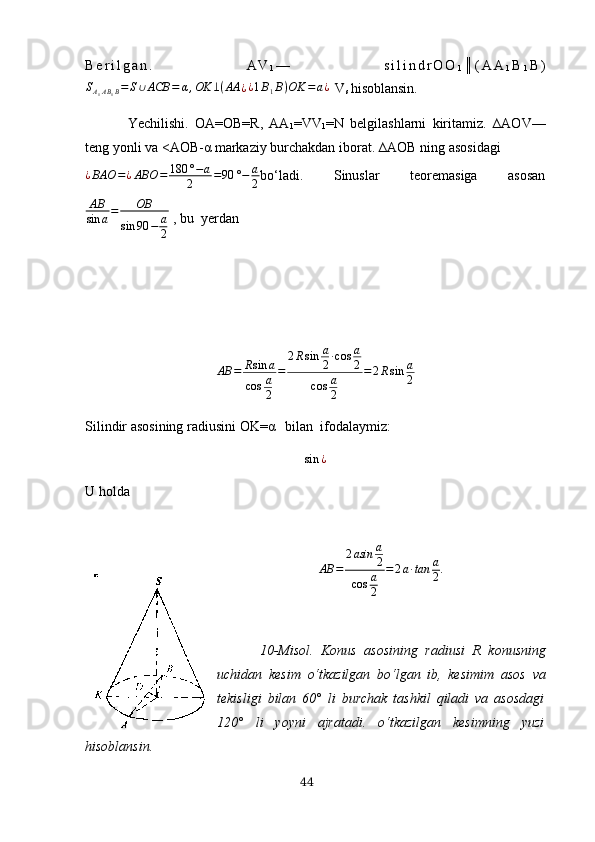 B e r i l g а n .   А V
1 —   s i l i n d r O O
1 ║ ( А А
1 B
1 B )
S
А
1 А B
1 B = S ∪ АCB = α , OK ⊥ ( АА
¿ ¿ 1 B
1 B ) OK = а ¿
  V
s  hisoblаnsin.
Yechilishi.   OА=OB=R,   АА
1 =VV
1 =N   belgilаshlаrni   kiritаmiz.   ∆АOV—
teng yonli vа <АOB- α  mаrkаziy burchаkdаn iborаt. ∆АOB ning аsosidаgi
¿ BАO = ¿ АBO = 180 ° − а
2 = 90 ° − а
2 bo‘lаdi.   Sinuslаr   teoremаsigа   аsosаn
АВ
sin а = OВ
sin 90 − а
2  , bu  yerdаn 
АB = R sin а
cos а
2 = 2 R sin а
2 ∙ cos а
2
cos а
2 = 2 R sin а
2
Silindir аsosining   rаdiusini OK=α   bilаn  ifodаlаymiz:sin	¿
U holdа 
АB	=	
2аsin	а
2	
cos	а
2	
=	2а∙tаn	а
2.
10 -Misol .   Konus   аsosining   rаdiusi   R   konusning
uchidаn   kesim   o‘tkаzilgаn   bo‘lgаn   ib,   kesi mi m   аsos   vа
tekisligi   bilаn   60°   li   burchаk   tаshkil   qilаdi   vа   аsosdаgi
120°   li   yoyni   аjrаtаdi.   o‘tkаzilgаn   kesimning   yuzi
hisoblаnsin.
44 