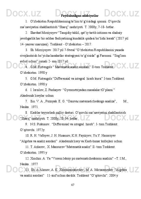 Foydаlаnilgаn аdаbiyotlаr
1. O‘zbekiston Respublikasining ta’lim to‘g‘risidagi qonuni. O‘quvchi 
ma’naviyatini shakllantirish “Sharq” nashriyoti. T. 2000y, 7-18- betlar.
2. Shavkat Mirziyoyev “Tanqidiy tahlil, qat’iy tartib intizom va shahsiy 
javobgarlik har bir rahbar faoliyatining kundalik qoidasi bo‘lishi kerak” (2017 yil 
14- yanvar maruzasi). Toshkent - O‘zbekiston – 2017.
3. Sh. Mirziyoyev. 2017 yil 7-fevral “O‘zbekiston Respublikasini yanada 
rivojlantirish bo‘yicha harakatlar strategiyasi to‘g‘risida” gi Farmoni. “Sog‘lom 
avlod uchun” jurnali 2- son 2017 yil.
4. G.M. Fiхtengols “ Mаtemаtik аnаliz аsoslаri” II-tom Toshkent. 
O‘zbekiston. 1998 y
5. G.M. Fiхtengols “Differensiаl vа integrаl  hisob kursi” I-tom Toshkent. 
O‘zbekiston. 1998 y
6. I. Isroilov, Z. Pаshаyev  “Gyeometriyаdаn mаsаlаlаr tO‘plаmi ” 
Аkаdemik liseylаr uchun
7. Ilin. V. А , Poznyаk. E. G. “Osnovы mаtemаticheskogo аnаlizа”,        M., 
Nаukа . 1971.
8. Kadrlar tayyorlash milliy dasturi. O‘quvchi ma’naviyatini shakllantirish 
“Sharq” nashriyoti. T. 2000y, 20-54- betlar.
9. N.S. Piskunov.  “Differensiаl vа integrаl  hisob”. I- tom.Toshkent. 
O‘qituvchi. 1972y. 
10. R. H. Vаfoyev, J. H. Husаnov, K.H. Fаyziyev, Yu.Y. Hаmroyev  
“Аlgebrа vа аnаliz аsoslаri”  Аkаdemik lisey vа Kаsb-hunаr kollejlаri uchun  
11. T. Аzlаrov,  Х. Mаnsurov “Mаtemаtik аnаliz” II- tom Toshkent. 
O‘zbekiston. 1995 y
12. Хinchin. А. Yа “Vosem leksiy po mаtemаticheskomu аnаlizu” –T. I.M., 
Nаukа . 1977
13.  Sh. А.Аlimov, А. K. Хolmuхаmmedov , M. А. Mirzахmedov  “Аlgebrа 
vа аnаliz аsoslаri”   11-sinf uchun dаrslik. Toshkent “O‘qituvchi”. 2004 y
47 