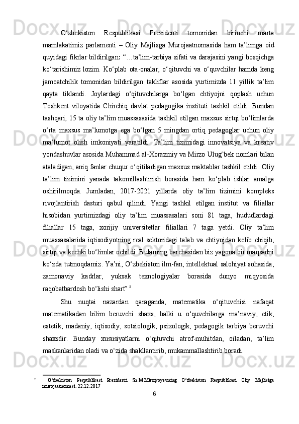 O‘zbekiston   Respublikasi   Prezidenti   tomonidan   birinchi   marta
mamlakatimiz   parlamenti   –   Oliy   Majlisga   Murojaatnomasida   ham   ta’limga   oid
quyidagi fikrlar bildirilgan :  “… t a’lim-tarbiya sifati va darajasini yangi bosqichga
ko‘tarishimiz   lozim.   Ko‘plab   ota-onalar,   o‘qituvchi   va   o‘quvchilar   hamda   keng
jamoatchilik   tomonidan   bildirilgan   takliflar   asosida   yurtimizda   11   yillik   ta’lim
qayta   tiklandi.   Joylardagi   o‘qituvchilarga   bo‘lgan   ehtiyojni   qoplash   uchun
Toshkent   viloyatida   Chirchiq   davlat   pedagogika   instituti   tashkil   etildi.   Bundan
tashqari, 15 ta oliy ta’lim muassasasida tashkil etilgan maxsus sirtqi bo‘limlarda
o‘rta   maxsus   ma’lumotga   ega   bo‘lgan   5   mingdan   ortiq   pedagoglar   uchun   oliy
ma’lumot   olish   imkoniyati   yaratildi.   Ta’lim   tizimidagi   innovatsiya   va   kreativ
yondashuvlar asosida Muhammad al-Xorazmiy va Mirzo Ulug‘bek nomlari bilan
ataladigan, aniq fanlar chuqur o‘qitiladigan maxsus maktablar tashkil etildi.   Oliy
ta’lim   tizimini   yanada   takomillashtirish   borasida   ham   ko‘plab   ishlar   amalga
oshirilmoqda.   Jumladan,   2017-2021   yillarda   oliy   ta’lim   tizimini   kompleks
rivojlantirish   dasturi   qabul   qilindi.   Yangi   tashkil   etilgan   institut   va   filiallar
hisobidan   yurtimizdagi   oliy   ta’lim   muassasalari   soni   81   taga,   hududlardagi
filiallar   15   taga,   xorijiy   universitetlar   filiallari   7   taga   yetdi.   Oliy   ta’lim
muassasalarida   iqtisodiyotning   real   sektoridagi   talab   va   ehtiyojdan   kelib   chiqib,
sirtqi va kechki bo‘limlar ochildi. Bularning barchasidan biz yagona bir maqsadni
ko‘zda tutmoqdamiz. Ya’ni, O‘zbekiston ilm-fan, intellektual salohiyat sohasida,
zamonaviy   kadrlar,   yuksak   texnologiyalar   borasida   dunyo   miqyosida
raqobatbardosh bo‘lishi shart”   2
Shu   nuqtai   nazardan   qaraganda,   matematika   o‘qituvchisi   nafaqat
matematikadan   bilim   beruvchi   shaxs,   balki   u   o‘quvchilarga   ma’naviy,   etik,
estetik,   madaniy,   iqtisodiy,   sotsiologik,   psixologik,   pedagogik   tarbiya   beruvchi
shaxsdir.   Bunday   xususiyatlarni   o‘qituvchi   atrof-muhitdan,   oiladan,   ta’lim
maskanlaridan oladi va o‘zida shakllantirib, mukammallashtirib boradi.
2
  O‘zbekiston   Pespublikasi   Prezidenti   Sh.M.Mirziyoyevning   O‘zbekiston   Respublikasi   Oliy   Majlisiga
murojaatnomasi. 22.12.2017
6 