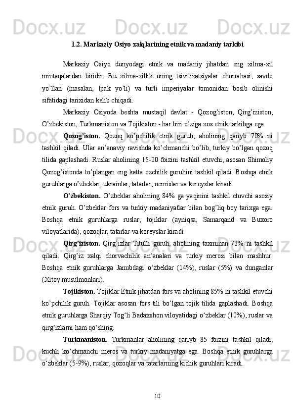 1.2. Markaziy Osiyo xalqlarining etnik va madaniy tarkibi
Markaziy   Osiyo   dunyodagi   etnik   va   madaniy   jihatdan   eng   xilma-xil
mintaqalardan   biridir.   Bu   xilma-xillik   uning   tsivilizatsiyalar   chorrahasi,   savdo
yo’llari   (masalan,   Ipak   yo’li)   va   turli   imperiyalar   tomonidan   bosib   olinishi
sifatidagi tarixidan kelib chiqadi. 
Markaziy   Osiyoda   beshta   mustaqil   davlat   -   Qozog’iston,   Qirg’iziston,
O’zbekiston, Turkmaniston va Tojikiston - har biri o’ziga xos etnik tarkibga ega. 
Qozog’iston.   Qozoq   ko’pchilik   etnik   guruh,   aholining   qariyb   70%   ni
tashkil   qiladi.   Ular   an’anaviy   ravishda   ko’chmanchi   bo’lib,   turkiy   bo’lgan   qozoq
tilida   gaplashadi.   Ruslar   aholining   15-20   foizini   tashkil   etuvchi,   asosan   Shimoliy
Qozog’istonda to’plangan eng katta ozchilik guruhini tashkil qiladi. Boshqa etnik
guruhlarga o’zbeklar, ukrainlar, tatarlar, nemislar va koreyslar kiradi.
O’zbekiston.   O’zbeklar   aholining   84%   ga   yaqinini   tashkil   etuvchi   asosiy
etnik guruh. O’zbeklar   fors  va turkiy madaniyatlar   bilan bog’liq boy  tarixga  ega.
Boshqa   etnik   guruhlarga   ruslar,   tojiklar   (ayniqsa,   Samarqand   va   Buxoro
viloyatlarida), qozoqlar, tatarlar va koreyslar kiradi.
Qirg’iziston.   Qirg’izlar   Titulli   guruh,   aholining   taxminan   73%   ni   tashkil
qiladi.   Qirg’iz   xalqi   chorvachilik   an’analari   va   turkiy   merosi   bilan   mashhur.
Boshqa   etnik   guruhlarga   Janubdagi   o zbeklar   (14%),   ruslar   (5%)   va   dunganlarʻ
(Xitoy musulmonlari).
Tojikiston.  Tojiklar Etnik jihatdan fors va aholining 85% ni tashkil etuvchi
ko’pchilik   guruh.   Tojiklar   asosan   fors   tili   bo’lgan   tojik   tilida   gaplashadi.   Boshqa
etnik guruhlarga Sharqiy Tog li Badaxshon viloyatidagi o zbeklar (10%), ruslar va	
ʻ ʻ
qirg izlarni ham qo shing.	
ʻ ʻ
Turkmaniston.   Turkmanlar   aholining   qariyb   85   foizini   tashkil   qiladi,
kuchli   ko’chmanchi   meros   va   turkiy   madaniyatga   ega.   Boshqa   etnik   guruhlarga
o zbeklar (5-9%), ruslar, qozoqlar va tatarlarning kichik guruhlari kiradi.	
ʻ
10 