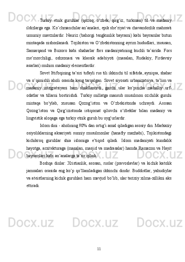 Turkiy   etnik   guruhlar   (qozoq,   o zbek,   qirg iz,   turkman)   til   va   madaniyʻ ʻ
ildizlarga ega. Ko’chmanchilar an’analari, epik she’riyat va chavandozlik mahorati
umumiy   mavzulardir.   Nauriz   (bahorgi   tengkunlik   bayrami)   kabi   bayramlar   butun
mintaqada nishonlanadi. Tojikiston va O zbekistonning ayrim hududlari, xususan,
ʻ
Samarqand   va   Buxoro   kabi   shaharlar   fors   madaniyatining   kuchli   ta sirida.   Fors	
ʼ
me’morchiligi,   oshxonasi   va   klassik   adabiyoti   (masalan,   Rudakiy,   Firdavsiy
asarlari) muhim madaniy elementlardir.
Sovet Ittifoqining ta’siri tufayli rus tili ikkinchi til sifatida, ayniqsa, shahar
va o’qimishli aholi orasida keng tarqalgan. Sovet siyosati urbanizatsiya, ta’lim va
madaniy   integratsiyani   ham   shakllantirdi,   garchi   ular   ko’pincha   mahalliy   urf-
odatlar   va   tillarni   bostirishdi.   Turkiy   millatga   mansub   musulmon   ozchilik   guruhi
mintaqa   bo ylab,   xususan   Qozog iston   va   O zbekistonda   uchraydi.   Asosan	
ʻ ʻ ʻ
Qozog iston   va   Qirg izistonda   istiqomat   qiluvchi   o zbeklar   bilan   madaniy   va	
ʻ ʻ ʻ
lingvistik aloqaga ega turkiy etnik guruh bu uyg’urlardir.
Islom dini - aholining 90% dan ortig’i amal qiladigan asosiy din. Markaziy
osiyoliklarning   aksariyati   sunniy   musulmonlar   (hanafiy   mazhabi),   Tojikistondagi
kichikroq   guruhlar   shia   islomiga   e’tiqod   qiladi.   Islom   madaniyati   kundalik
hayotga, arxitekturaga (masalan, masjid va madrasalar) hamda Ramazon va Hayit
bayramlari kabi an analarga ta sir qiladi.	
ʼ ʼ
Boshqa   dinlar:   Xristianlik,   asosan,   ruslar   (pravoslavlar)   va   kichik   katolik
jamoalari  orasida  eng ko’p qo’llaniladigan ikkinchi  dindir. Buddistlar, yahudiylar
va ateistlarning kichik guruhlari ham mavjud bo’lib, ular tarixiy xilma-xillikni aks
ettiradi.
11 