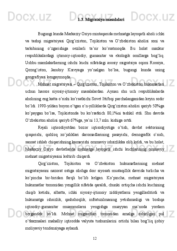 1.3. Migratsiya masalalari
Bugungi kunda Markaziy Osiyo mintaqasida mehnatga layoqatli aholi ichki
va   tashqi   migratsiyasi   Qirg’iziston,   Tojikiston   va   O’zbekiston   aholisi   soni   va
tarkibining   o’zgarishiga   sezilarli   ta’sir   ko’rsatmoqda.   Bu   holat   mazkur
respublikalardagi   ijtimoiy-iqtisodiy,   gumanitar   va   ekologik   omillarga   bog’liq.
Ushbu   mamlakatlarning   ishchi   kuchi   sifatidagi   asosiy   migratsiya   oqimi   Rossiya,
Qozog’iston,   Janubiy   Koreyaga   yo’nalgan   bo’lsa,   bugungi   kunda   uning
geografiyasi kengaymoqda. 
Mehnat migratsiyasi – Qirg’iziston, Tojikiston va O’zbekiston hukumatlari
uchun   hassos   siyosiy-ijtimoiy   masalalardan.   Aynan   shu   uch   respublikalarda
aholining eng katta o’sishi ko’rsatkichi Sovet Ittifoqi parchalanganidan keyin sodir
bo’ldi. 1990-yildan buyon o’tgan o’n-yilliklarda Qirg’iziston aholisi qariyb 50%ga
ko’paygan   bo’lsa,   Tojikistonda   bu   ko’rsatkich   80,1%ni   tashkil   etdi.   Shu   davrda
O’zbekiston aholisi qariyb 67%ga, ya’ni 13,7 mln. kishiga ortdi. 
Rejali   iqtisodiyotdan   bozor   iqtisodiyotiga   o’tish,   davlat   sektorining
qisqarishi,   qishloq   xo’jaliklari   daromadlarining   pasayishi,   demografik   o’sish,
sanoat ishlab chiqarishning kamayishi ommaviy ishsizlikka olib keldi, va bu holat,
Markaziy   Osiyo   davlatlarida   mehnatga   layoqatli   ishchi   kuchlarining   ommaviy
mehnat migratsiyasini keltirib chiqardi. 
Qirg’iziston,   Tojikiston   va   O’zbekiston   hukumatlarining   mehnat
migratsiyasini   nazorat   ostiga   olishga   doir   siyosati   mustaqillik   davrida   turlicha   va
ko’pincha   bir-biridan   farqli   bo’lib   kelgan.   Ko’pincha,   mehnat   migratsiyasi
hukumatlar tomonidan yengillik sifatida qaraldi, chunki ortiqcha ishchi kuchining
chiqib   ketishi,   albatta,   ichki   siyosiy-ijtimoiy   ziddiyatlarni   yengillashtirdi   va
hukumatga   ishsizlik,   qashshoqlik,   infratuzilmaning   yetishmasligi   va   boshqa
iqtisodiy-gumanitar   muammolarni   yengishga   muayyan   ma’noda   yordam
bergandek   bo’ldi.   Mehnat   migrantlari   tomonidan   amalga   oshirilgan   pul
o’tkazmalari   mahalliy   iqtisodda   valyuta   tushumlarini   ortishi   bilan   bog’liq   ijobiy
moliyaviy tendensiyaga aylandi. 
12 