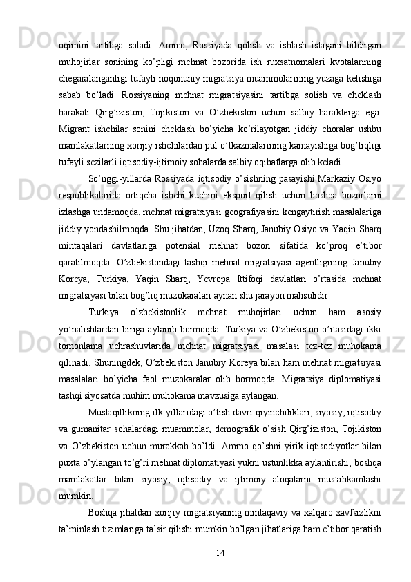 oqimini   tartibga   soladi.   Ammo,   Rossiyada   qolish   va   ishlash   istagani   bildirgan
muhojirlar   sonining   ko’pligi   mehnat   bozorida   ish   ruxsatnomalari   kvotalarining
chegaralanganligi tufayli noqonuniy migratsiya muammolarining yuzaga kelishiga
sabab   bo’ladi.   Rossiyaning   mehnat   migratsiyasini   tartibga   solish   va   cheklash
harakati   Qirg’iziston,   Tojikiston   va   O’zbekiston   uchun   salbiy   harakterga   ega.
Migrant   ishchilar   sonini   cheklash   bo’yicha   ko’rilayotgan   jiddiy   choralar   ushbu
mamlakatlarning xorijiy ishchilardan pul o’tkazmalarining kamayishiga bog’liqligi
tufayli sezilarli iqtisodiy-ijtimoiy sohalarda salbiy oqibatlarga olib keladi. 
So’nggi-yillarda Rossiyada  iqtisodiy o’sishning  pasayishi  Markaziy Osiyo
respublikalarida   ortiqcha   ishchi   kuchini   eksport   qilish   uchun   boshqa   bozorlarni
izlashga undamoqda, mehnat migratsiyasi geografiyasini kengaytirish masalalariga
jiddiy yondashilmoqda. Shu jihatdan, Uzoq Sharq, Janubiy Osiyo va Yaqin Sharq
mintaqalari   davlatlariga   potensial   mehnat   bozori   sifatida   ko’proq   e’tibor
qaratilmoqda.   O’zbekistondagi   tashqi   mehnat   migratsiyasi   agentligining   Janubiy
Koreya,   Turkiya,   Yaqin   Sharq,   Yevropa   Ittifoqi   davlatlari   o’rtasida   mehnat
migratsiyasi bilan bog’liq muzokaralari aynan shu jarayon mahsulidir. 
Turkiya   o’zbekistonlik   mehnat   muhojirlari   uchun   ham   asosiy
yo’nalishlardan biriga aylanib bormoqda. Turkiya va O’zbekiston o’rtasidagi  ikki
tomonlama   uchrashuvlarida   mehnat   migratsiyasi   masalasi   tez-tez   muhokama
qilinadi. Shuningdek, O’zbekiston Janubiy Koreya bilan ham mehnat migratsiyasi
masalalari   bo’yicha   faol   muzokaralar   olib   bormoqda.   Migratsiya   diplomatiyasi
tashqi siyosatda muhim muhokama mavzusiga aylangan. 
Mustaqillikning ilk-yillaridagi o’tish davri qiyinchiliklari, siyosiy, iqtisodiy
va  gumanitar   sohalardagi   muammolar,   demografik  o’sish   Qirg’iziston,   Tojikiston
va   O’zbekiston   uchun   murakkab   bo’ldi.   Ammo   qo’shni   yirik   iqtisodiyotlar   bilan
puxta o’ylangan to’g’ri mehnat diplomatiyasi yukni ustunlikka aylantirishi, boshqa
mamlakatlar   bilan   siyosiy,   iqtisodiy   va   ijtimoiy   aloqalarni   mustahkamlashi
mumkin. 
Boshqa jihatdan xorijiy migratsiyaning mintaqaviy va xalqaro xavfsizlikni
ta’minlash tizimlariga ta’sir qilishi mumkin bo’lgan jihatlariga ham e’tibor qaratish
14 