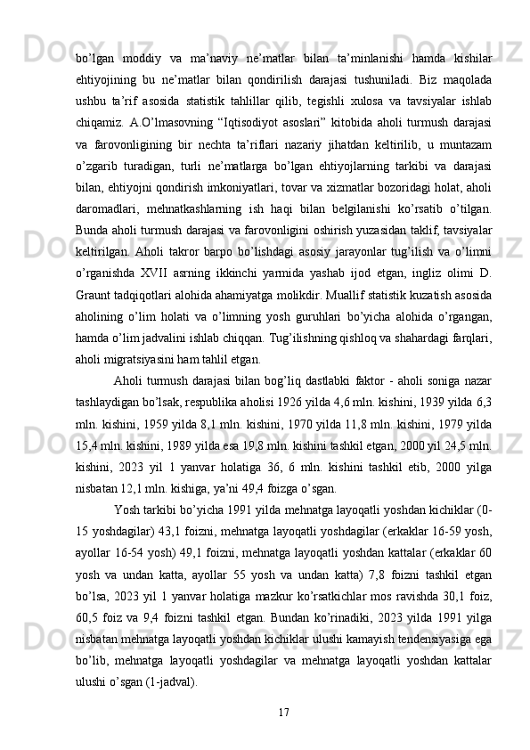 bo’lgan   moddiy   va   ma’naviy   ne’matlar   bilan   ta’minlanishi   hamda   kishilar
ehtiyojining   bu   ne’matlar   bilan   qondirilish   darajasi   tushuniladi.   Biz   maqolada
ushbu   ta’rif   asosida   statistik   tahlillar   qilib,   tegishli   xulosa   va   tavsiyalar   ishlab
chiqamiz.   A.O’lmasovning   “Iqtisodiyot   asoslari”   kitobida   aholi   turmush   darajasi
va   farovonligining   bir   nechta   ta’riflari   nazariy   jihatdan   keltirilib,   u   muntazam
o’zgarib   turadigan,   turli   ne’matlarga   bo’lgan   ehtiyojlarning   tarkibi   va   darajasi
bilan, ehtiyojni qondirish imkoniyatlari, tovar va xizmatlar bozoridagi holat, aholi
daromadlari,   mehnatkashlarning   ish   haqi   bilan   belgilanishi   ko’rsatib   o’tilgan.
Bunda aholi turmush darajasi va farovonligini oshirish yuzasidan taklif, tavsiyalar
keltirilgan.   Aholi   takror   barpo   bo’lishdagi   asosiy   jarayonlar   tug’ilish   va   o’limni
o’rganishda   XVII   asrning   ikkinchi   yarmida   yashab   ijod   etgan,   ingliz   olimi   D.
Graunt tadqiqotlari alohida ahamiyatga molikdir. Muallif statistik kuzatish asosida
aholining   o’lim   holati   va   o’limning   yosh   guruhlari   bo’yicha   alohida   o’rgangan,
hamda o’lim jadvalini ishlab chiqqan. Tug’ilishning qishloq va shahardagi farqlari,
aholi migratsiyasini ham tahlil etgan.
Aholi   turmush   darajasi   bilan   bog’liq   dastlabki   faktor   -   aholi   soniga   nazar
tashlaydigan bo’lsak, respublika aholisi 1926 yilda 4,6 mln. kishini, 1939 yilda 6,3
mln. kishini, 1959 yilda 8,1 mln. kishini, 1970 yilda 11,8 mln. kishini, 1979 yilda
15,4 mln. kishini, 1989 yilda esa 19,8 mln. kishini tashkil etgan, 2000 yil 24,5 mln.
kishini,   2023   yil   1   yanvar   holatiga   36,   6   mln.   kishini   tashkil   etib,   2000   yilga
nisbatan 12,1 mln. kishiga, ya’ni 49,4 foizga o’sgan. 
Yosh tarkibi bo’yicha 1991 yilda mehnatga layoqatli yoshdan kichiklar (0-
15 yoshdagilar) 43,1 foizni, mehnatga layoqatli yoshdagilar (erkaklar 16-59 yosh,
ayollar 16-54 yosh) 49,1 foizni, mehnatga layoqatli yoshdan kattalar (erkaklar 60
yosh   va   undan   katta,   ayollar   55   yosh   va   undan   katta)   7,8   foizni   tashkil   etgan
bo’lsa,   2023   yil   1   yanvar   holatiga   mazkur   ko’rsatkichlar   mos   ravishda   30,1   foiz,
60,5   foiz   va   9,4   foizni   tashkil   etgan.   Bundan   ko’rinadiki,   2023   yilda   1991   yilga
nisbatan mehnatga layoqatli yoshdan kichiklar ulushi kamayish tendensiyasiga ega
bo’lib,   mehnatga   layoqatli   yoshdagilar   va   mehnatga   layoqatli   yoshdan   kattalar
ulushi o’sgan (1-jadval).
17 