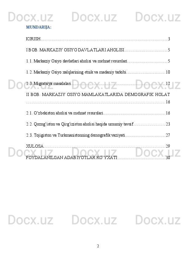 MUNDARIJA:
KIRISH ...................................................................................................................... 3
I BOB. MARKAZIY OSIYO DAVLATLARI AHOLISI ........................................ 5
1.1. Markaziy Osiyo davlatlari aholisi va mehnat resurslari ..................................... 5
1.2. Markaziy Osiyo xalqlarining etnik va madaniy tarkibi .................................... 10
1.3. Migratsiya masalalari ....................................................................................... 12
II   BOB.   MARKAZIY   OSIYO   MAMLAKATLARIDA   DEMOGRAFIK   HOLAT
................................................................................................................................. 16
2.1. O’zbekiston aholisi va mehnat resurslari ......................................................... 16
2.2. Qozog’iston va Qirg’iziston aholisi haqida umumiy tavsif .............................. 23
2.3. Tojigiston va Turkmanistonning demografik vaziyati ..................................... 27
XULOSA ................................................................................................................. 29
FOYDALANILGAN ADABIYOTLAR RO’YXATI: ........................................... 30
2 
