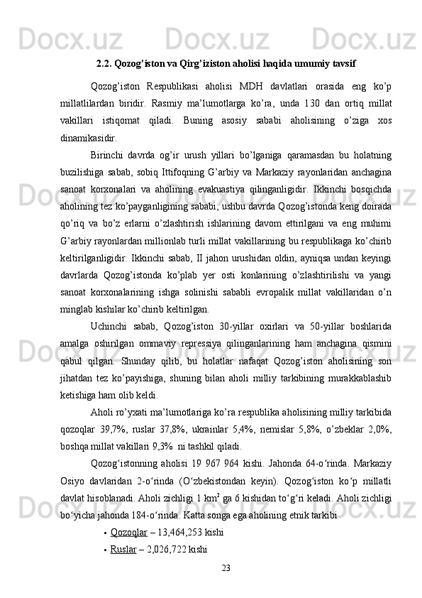 2.2. Qozog’iston va Qirg’iziston aholisi haqida umumiy tavsif
Qozog’iston   Respublikasi   aholisi   MDH   davlatlari   orasida   eng   ko’p
millatlilardan   biridir.   Rasmiy   ma’lumotlarga   ko’ra,   unda   1 30   dan   ortiq   millat
vakillari   istiqomat   qiladi.   Buning   asosiy   sababi   aholisining   o’ziga   xos
dinamikasidir. 
Birinchi   davrda   og’ir   urush   yillari   bo’lganiga   qaramasdan   bu   holatning
buzilishiga   sabab,   sobiq   Ittifoqning   G’arbiy   va   Markaziy   rayonlaridan   anchagina
sanoat   korxonalari   va   aholining   evakuastiya   qilinganligidir.   Ikkinchi   bosqichda
aholining tez ko’payganligining sababi, ushbu davrda Qozog’istonda keng doirada
qo’riq   va   bo’z   erlarni   o’zlashtirish   ishlarining   davom   ettirilgani   va   eng   muhimi
G’arbiy rayonlardan millionlab turli millat vakillarining bu respublikaga ko’chirib
keltirilganligidir. Ikkinchi  sabab, II  jahon urushidan oldin, ayniqsa undan keyingi
davrlarda   Qozog’istonda   ko’plab   yer   osti   konlarining   o’zlashtirilishi   va   yangi
sanoat   korxonalarining   ishga   solinishi   sababli   evropalik   millat   vakillaridan   o’n
minglab kishilar ko’chirib keltirilgan. 
Uchinchi   sabab,   Qozog’iston   30-yillar   oxirlari   va   50-yillar   boshlarida
amalga   oshirilgan   ommaviy   repressiya   qilinganlarining   ham   anchagina   qismini
qabul   qilgan.   Shunday   qilib,   bu   holatlar   nafaqat   Qozog’iston   aholisining   son
jihatdan   tez   ko’payishiga,   shuning   bilan   aholi   milliy   tarkibining   murakkablashib
ketishiga ham olib keldi. 
Aholi ro’yxati ma’lumotlariga ko’ra respublika aholisining milliy tarkibida
qozoqlar   39,7%,   ruslar   37,8%,   ukrainlar   5,4%,   nemislar   5,8%,   o’zbeklar   2,0%,
boshqa millat vakillari 9,3%  ni tashkil qiladi. 
Qozog istonning   aholisi   19   967   964   kishi.   Jahonda   64-o rinda.   Markaziyʻ ʻ
Osiyo   davlaridan   2-o rinda   (O zbekistondan   keyin).   Qozog iston   ko p   millatli	
ʻ ʻ ʻ ʻ
davlat hisoblanadi. Aholi zichligi 1 km 2
 ga 6 kishidan to g ri keladi. Aholi zichligi	
ʻ ʻ
bo yicha jahonda 184-o rinda. Katta songa ega aholining etnik tarkibi	
ʻ ʻ
 Qozoqlar     – 13,464,253 kishi
 Ruslar     – 2,026,722 kishi
23 