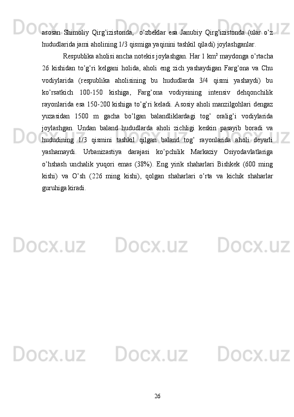 asosan   Shimoliy   Qirg’izistonda,     o’zbeklar   esa   Janubiy   Qirg’izistonda   (ular   o’z
hududlarida jami aholining 1/3 qismiga yaqinini tashkil qiladi) joylashganlar.
Respublika aholisi ancha notekis joylashgan. Har 1 km 2
 maydonga o’rtacha
26   kishidan   to’g’ri   kelgani   holida,   aholi   eng   zich   yashaydigan   Farg’ona   va   Chu
vodiylarida   (respublika   aholisining   bu   hududlarda   3/4   qismi   yashaydi)   bu
ko’rsatkich   100-150   kishiga,   Farg’ona   vodiysining   intensiv   dehqonchilik
rayonlarida esa 150-200 kishiga to’g’ri keladi. Asosiy aholi manzilgohlari dengaz
yuzasidan   1500   m   gacha   bo’lgan   balandliklardagi   tog’   oralig’i   vodiylarida
joylashgan.   Undan   baland   hududlarda   aholi   zichligi   keskin   pasayib   boradi   va
hududining   1/3   qismini   tashkil   qilgan   baland   tog’   rayonlarida   aholi   deyarli
yashamaydi.   Urbanizastiya   darajasi   ko’pchilik   Markaziy   Osiyodavlatlariga
o’hshash   unchalik   yuqori   emas   (38%).   Eng   yirik   shaharlari   Bishkek   (600   ming
kishi)   va   O’sh   (226   ming   kishi),   qolgan   shaharlari   o’rta   va   kichik   shaharlar
guruhiga kiradi.
26 