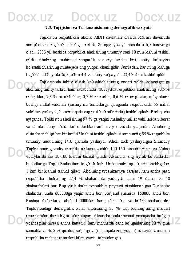 2.3. Tojigiston va Turkmanistonning demografik vaziyati
Tojikiston   respublikasi   aholisi   MDH   davlatlari   orasida   XX   asr   davomida
son   jihatdan   eng   ko’p   o’sishga   erishdi.   So’nggi   yuz   yil   orasida   u   6,5   baravarga
o’sdi. 2023 yil boshida respublika aholisining umumiy soni 10 mln kishini tashkil
qildi.   Aholining   muhim   demografik   xususiyatlaridan   biri   tabiiy   ko’payish
ko’rsatkichlarining mintaqada eng yuqori ekanligidir. Jumladan, har ming kishiga
tug’ilish 2021 yilda 26,8, o’lim 4,4 va tabiiy ko’payishi 22,4 kishini tashkil qildi. 
Tojikistonda   tabiiy   o’sish   ko’rsakichlarining   yuqori   xolda   kelayotganiga
aholining milliy tarkibi ham sababchidir. 2022yilda respublika aholisining 90,5 %
ni   tojiklar,   7,8   %   ni   o’zbeklar,   0,7   %   ni   ruslar,   0,6   %   ni   qirg’izlar,   qolganlarini
boshqa   millat   vakillari   (rasmiy   ma’lumotlarga   qaraganda   respublikada   55   millat
vakillari yashaydi, bu mintaqada eng past ko’rsatkichdir) tashkil qiladi. Boshqacha
aytganda, Tojikiston aholisining 97 % ga yaqini mahalliy millat vakillaridan iborat
va   ularda   tabiiy   o’sish   ko’rsatkichlari   an’anaviy   ravishda   yuqoridir.   Aholining
o’rtacha zichligi har bir km 2
 43 kishini tashkil qiladi. Ammo uniig 85 % respublika
umumiy   hududining   1/10   qismida   yashaydi.   Aholi   zich   yashaydigan   Shimoliy
Tojikistonning   vodiy   qismida   o’rtacha   zichlik   100-150   kishini,   Hisor   va   Vahsh
vodiylarida   zsa   30-100   kishini   tashkil   qiladi.   Aksincha   eng   siyrak   ko’rsatkichli
hududlariga Tog’li Badaxshon to’g’ri keladi. Unda aholining o’rtacha zichligi har
1 km 2
  bir  kishini  tashkil   qiladi. Aholining  urbanizastiya   darajasi   ham  ancha  past,
respublika   aholisining   27,4   %   shaharlarda   yashaydi.   Jami   19   shahar   va   48
shaharchalari   bor.   Eng   yirik   shahri   respublika   poytaxti   xisoblanadigan   Dushanbe
shahridir,   unda   600000ga   yaqin   aholi   bor.   Xo’jand   shahrida   160000   aholi   bor.
Boshqa   shaharlarda   aholi   100000dan   kam,   ular   o’rta   va   kichik   shaharlardir.
Tojikistondagi   demografik   xolat   aholisining   50   %   dan   kamrog’ining   mehnat
resurslaridan   iboratligini   ta’minlagan.   Aksincha   unda   mehnat   yoshigacha   bo’lgan
yoshdagilar hissasi ancha kattadir. Jami mehnatda band bo’lganlarning 20 % gina
sanoatda va 46,8 % qishloq xo’jaligida (mintaqada eng yuqori) ishlaydi. Umuman
respublika mehnat resurslari bilan yaxshi ta’minlangan.
27 