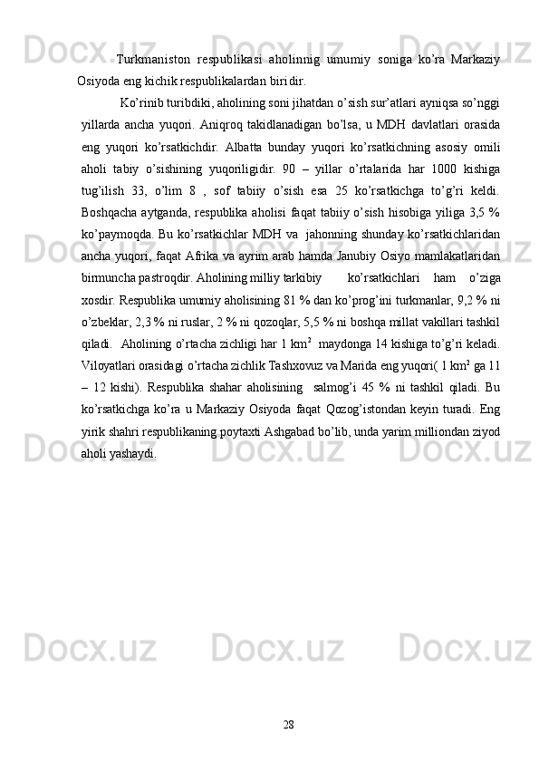 Turkmaniston   respublikasi   aholinnig   umumiy   s oniga   ko’ra   Markaziy
Osiyoda eng kichik respublikalardan  biridir. 
Ko’rinib turibdiki, aholining soni jihatdan o’sish sur’atlari ayniqsa so’nggi
yillarda   ancha   yuqori.   Aniqroq   takidlanadigan   bo’lsa,   u   MDH   davlatlari   orasida
eng   yuqori   ko’rsatkichdir.   Albatta   bunday   yuqori   ko’rsatkichning   asosiy   omili
aholi   tabiy   o’sishining   yuqoriligidir.   90   –   yillar   o’rtalarida   har   1000   kishiga
tug’ilish   33,   o’lim   8   ,   sof   tabiiy   o’sish   esa   25   ko’rsatkichga   to’g’ri   keldi.
Boshqacha   aytganda,  respublika  aholisi  faqat   tabiiy o’sish  hisobiga  yiliga 3,5  %
ko’paymoqda. Bu ko’rsatkichlar  MDH va   jahonning shunday ko’rsatkichlaridan
ancha yuqori, faqat Afrika va ayrim arab hamda Janubiy Osiyo mamlakatlaridan
birmuncha pastroqdir.  Aholining milliy tarkibiy   ko’rsatkichlari   ham   o’ziga
xosdir. Respublika umumiy aholisining 81 % dan ko’prog’ini turkmanlar, 9,2 % ni
o’zbeklar, 2,3 % ni ruslar, 2 % ni qozoqlar, 5,5 % ni boshqa millat vakillari tashkil
qiladi.     Aholining o’rtacha zichligi har 1 km 2
   maydonga 14 kishiga to’g’ri keladi.
Viloyatlari orasidagi o’rtacha zichlik Tashxovuz va Marida eng yuqori( 1 km 2
 ga 11
–   12   kishi).   Respublika   shahar   aholisining     salmog’i   45   %   ni   tashkil   qiladi.   Bu
ko’rsatkichga   ko’ra   u   Markaziy   Osiyoda   faqat   Qozog’istondan   keyin   turadi.   Eng
yirik shahri respublikaning poytaxti Ashgabad bo’lib, unda yarim milliondan ziyod
aholi yashaydi.
28 