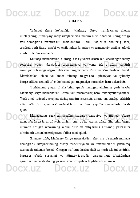 XULOSA
Tadqiqot   shuni   ko’rsatdiki,   Markaziy   Osiyo   mamlakatlari   aholisi
mintaqaning   ijtimoiy-iqtisodiy   rivojlanishida   muhim   o’rin   tutadi   va   uning   o’ziga
xos   demografik   manzarasini   shakllantiradi.   Tahlil   natijasida   aholining   soni,
zichligi, yosh-jinsiy tarkibi va etnik tarkibida tarixiy va zamonaviy omillar tufayli
sezilarli farqlar aniqlandi.
Mintaqa   mamlakatlari   oldidagi   asosiy   vazifalardan   biri   cheklangan   tabiiy
resurslar,   yuqori   darajadagi   urbanizatsiya   va   yangi   ish   o’rinlari   yaratish
zaruriyatini hisobga olgan holda aholining barqaror o’sishini ta’minlashdan iborat.
Mamlakatlar   ichida   va   butun   mintaqa   miqyosida   iqtisodiyot   va   ijtimoiy
barqarorlikka sezilarli ta’sir ko’rsatadigan migratsiya masalalari ham dolzarbdir.
Yoshlarning   yuqori   ulushi   bilan   ajralib   turadigan   aholining   yosh   tarkibi
Markaziy Osiyo mamlakatlari uchun ham muammolar, ham imkoniyatlar yaratadi.
Yosh aholi iqtisodiy rivojlanishning muhim resursidir, ammo uni amalga oshirish
sifatli ta’lim tizimi, samarali mehnat bozori va ijtimoiy qo’llab-quvvatlashni talab
qiladi.
Mintaqaning   etnik   xilma-xilligi   madaniy   taraqqiyot   va   ijtimoiy   o’zaro
munosabatlarga  ta’sir   qiluvchi   muhim   omil  bo’lib  xizmat   qiladi.  Shu  bilan   birga,
mumkin   bo’lgan   nizolarning   oldini   olish   va   xalqlarning   ahil-inoq   yashashini
ta’minlash uchun hokimiyatdan e’tibor talab qiladi.
Shunday   qilib,   Markaziy   Osiyo   mamlakatlari   aholisini   o’rganish   mintaqa
demografik   rivojlanishining   asosiy   tendentsiyalari   va   muammolarini   yaxshiroq
tushunish imkonini beradi. Olingan ma’lumotlardan aholi turmush sifatini oshirish,
barqaror   o’sish   sur’atlari   va   ijtimoiy-iqtisodiy   barqarorlikni   ta’minlashga
qaratilgan samarali strategiyalarni ishlab chiqishda foydalanish mumkin.
29 