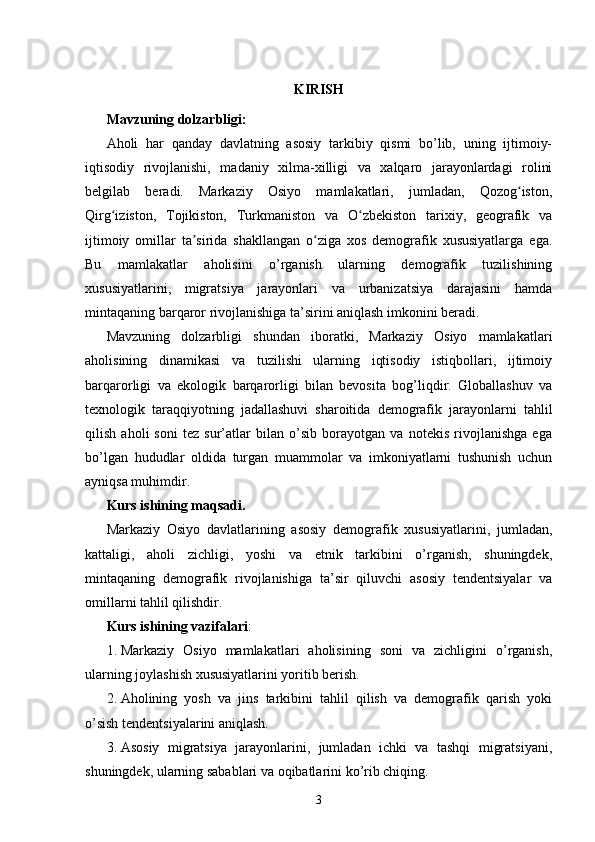 KIRISH
Mavzuning dolzarbligi:
Aholi   har   qanday   davlatning   asosiy   tarkibiy   qismi   bo’lib,   uning   ijtimoiy-
iqtisodiy   rivojlanishi,   madaniy   xilma-xilligi   va   xalqaro   jarayonlardagi   rolini
belgilab   beradi.   Markaziy   Osiyo   mamlakatlari,   jumladan,   Qozog iston,ʻ
Qirg iziston,   Tojikiston,   Turkmaniston   va   O zbekiston   tarixiy,   geografik   va	
ʻ ʻ
ijtimoiy   omillar   ta sirida   shakllangan   o ziga   xos   demografik   xususiyatlarga   ega.	
ʼ ʻ
Bu   mamlakatlar   aholisini   o’rganish   ularning   demografik   tuzilishining
xususiyatlarini,   migratsiya   jarayonlari   va   urbanizatsiya   darajasini   hamda
mintaqaning barqaror rivojlanishiga ta’sirini aniqlash imkonini beradi.
Mavzuning   dolzarbligi   shundan   iboratki,   Markaziy   Osiyo   mamlakatlari
aholisining   dinamikasi   va   tuzilishi   ularning   iqtisodiy   istiqbollari,   ijtimoiy
barqarorligi   va   ekologik   barqarorligi   bilan   bevosita   bog’liqdir.   Globallashuv   va
texnologik   taraqqiyotning   jadallashuvi   sharoitida   demografik   jarayonlarni   tahlil
qilish   aholi   soni   tez   sur’atlar   bilan   o’sib   borayotgan   va   notekis   rivojlanishga   ega
bo’lgan   hududlar   oldida   turgan   muammolar   va   imkoniyatlarni   tushunish   uchun
ayniqsa muhimdir.
Kurs ishining maqsadi.
Markaziy   Osiyo   davlatlarining   asosiy   demografik   xususiyatlarini,   jumladan,
kattaligi,   aholi   zichligi,   yoshi   va   etnik   tarkibini   o’rganish,   shuningdek,
mintaqaning   demografik   rivojlanishiga   ta’sir   qiluvchi   asosiy   tendentsiyalar   va
omillarni tahlil qilishdir.
Kurs ishining vazifalari :
1. Markaziy   Osiyo   mamlakatlari   aholisining   soni   va   zichligini   o’rganish,
ularning joylashish xususiyatlarini yoritib berish.
2. Aholining   yosh   va   jins   tarkibini   tahlil   qilish   va   demografik   qarish   yoki
o’sish tendentsiyalarini aniqlash.
3. Asosiy   migratsiya   jarayonlarini,   jumladan   ichki   va   tashqi   migratsiyani,
shuningdek, ularning sabablari va oqibatlarini ko’rib chiqing.
3 
