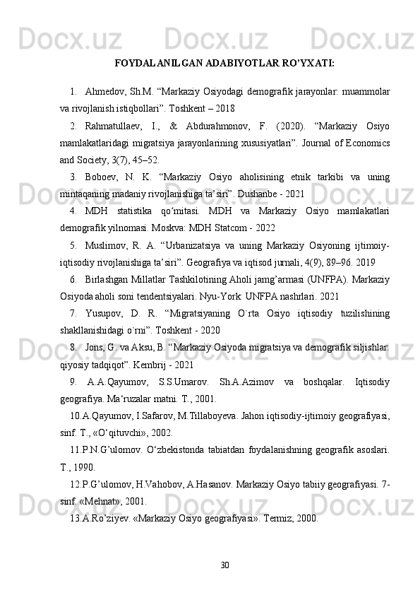 FOYDALANILGAN ADABIYOTLAR RO’YXATI:
1. Ahmedov, Sh.M. “Markaziy Osiyodagi  demografik jarayonlar: muammolar
va rivojlanish istiqbollari”. Toshkent – 2018
2. Rahmatullaev,   I.,   &   Abdurahmonov,   F.   (2020).   “Markaziy   Osiyo
mamlakatlaridagi migratsiya jarayonlarining xususiyatlari”. Journal of Economics
and Society, 3(7), 45–52.
3. Boboev,   N.   K.   “Markaziy   Osiyo   aholisining   etnik   tarkibi   va   uning
mintaqaning madaniy rivojlanishiga ta’siri”. Dushanbe - 2021 
4. MDH   statistika   qo mitasi.   MDH   va   Markaziy   Osiyo   mamlakatlariʻ
demografik yilnomasi. Moskva: MDH Statcom - 2022
5. Muslimov,   R.   A.   “Urbanizatsiya   va   uning   Markaziy   Osiyoning   ijtimoiy-
iqtisodiy rivojlanishiga ta’siri”. Geografiya va iqtisod jurnali, 4(9), 89–96. 2019
6. Birlashgan Millatlar Tashkilotining Aholi jamg’armasi (UNFPA). Markaziy
Osiyoda aholi soni tendentsiyalari. Nyu-York: UNFPA nashrlari. 2021
7. Yusupov,   D.   R.   “Migratsiyaning   O`rta   Osiyo   iqtisodiy   tuzilishining
shakllanishidagi o`rni”. Toshkent - 2020
8. Jons, G. va Aksu, B. “Markaziy Osiyoda migratsiya va demografik siljishlar:
qiyosiy tadqiqot”. Kembrij - 2021
9.   A.A.Qayumov,   S.S.Umarov.   Sh.A.Azimov   va   boshqalar.   Iqtisodiy
geografiya. Ma‘ruzalar matni.  Т ., 2001. 
10.A.Qayumov, I.Safarov, M.Tillaboyeva. Jahon iqtisodiy-ijtimoiy geografiyasi,
sinf.  Т ., «O‘qituvchi», 2002. 
11.P.N.G’ulomov.   O‘zbekistonda   tabiatdan   foydalanishning   geografik   asoslari.
Т ., 1990. 
12.P.G’ulomov, H.Vahobov, A.Hasanov. Markaziy Osiyo tabiiy geografiyasi. 7-
sinf. «Mehnat», 2001. 
13.A.Ro’ziyev. «Markaziy Osiyo geografiyasi». Termiz, 2000. 
30 