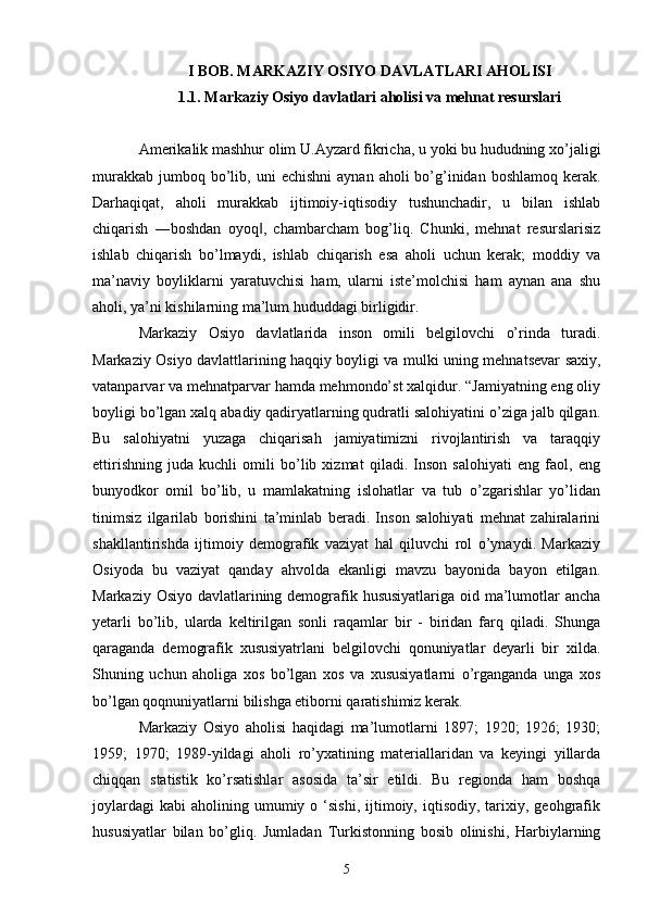 I BOB. MARKAZIY OSIYO DAVLATLARI AHOLISI
1.1. Markaziy Osiyo davlatlari aholisi va mehnat resurslari
Amerikalik mashhur olim U.Ayzard fikricha, u yoki bu hududning xo’jaligi
murakkab  jumboq bo’lib, uni   е chishni   aynan  aholi  bo’g’inidan  boshlamoq  kerak.
Darhaqiqat,   aholi   murakkab   ijtimoiy-iqtisodiy   tushunchadir,   u   bilan   ishlab
chiqarish   ―boshdan   oyoq ,   chambarcham   bog’liq.   Chunki,   mehnat   resurslarisiz‖
ishlab   chiqarish   bo’lmaydi,   ishlab   chiqarish   esa   aholi   uchun   kerak;   moddiy   va
ma’naviy   boyliklarni   yaratuvchisi   ham,   ularni   iste’molchisi   ham   aynan   ana   shu
aholi, ya’ni kishilarning ma’lum hududdagi birligidir. 
Markaziy   Osiyo   davlatlarida   inson   omili   belgilovchi   o’rinda   turadi.
Markaziy Osiyo davlattlarining haqqiy boyligi va mulki uning mehnatsevar saxiy,
vatanparvar va mehnatparvar hamda mehmondo’st xalqidur. “Jamiyatning eng oliy
boyligi bo’lgan xalq abadiy qadiryatlarning qudratli salohiyatini o’ziga jalb qilgan.
Bu   salohiyatni   yuzaga   chiqarisah   jamiyatimizni   rivojlantirish   va   taraqqiy
ettirishning   juda   kuchli   omili   bo’lib   xizmat   qiladi.   Inson   salohiyati   eng   faol,   eng
bunyodkor   omil   bo’lib,   u   mamlakatning   islohatlar   va   tub   o’zgarishlar   yo’lidan
tinimsiz   ilgarilab   borishini   ta’minlab   beradi.   Inson   salohiyati   mehnat   zahiralarini
shakllantirishda   ijtimoiy   demografik   vaziyat   hal   qiluvchi   rol   o’ynaydi.   Markaziy
Osiyoda   bu   vaziyat   qanday   ahvolda   ekanligi   mavzu   bayonida   bayon   etilgan.
Markaziy Osiyo davlatlarining demografik hususiyatlariga oid ma’lumotlar ancha
yetarli   bo’lib,   ularda   keltirilgan   sonli   raqamlar   bir   -   biridan   farq   qiladi.   Shunga
qaraganda   demografik   xususiyatrlani   belgilovchi   qonuniyatlar   deyarli   bir   xilda.
Shuning   uchun   aholiga   xos   bo’lgan   xos   va   xususiyatlarni   o’rganganda   unga   xos
bo’lgan qoqnuniyatlarni bilishga etiborni qaratishimiz kerak.
Markaziy   Osiyo   aholisi   haqidagi   ma’lumotlarni   1897;   1920;   1926;   1930;
1959;   1970;   1989-yildagi   aholi   ro’yxatining   materiallaridan   va   keyingi   yillarda
chiqqan   statistik   ko’rsatishlar   asosida   ta’sir   etildi.   Bu   regionda   ham   boshqa
joylardagi  kabi   aholining  umumiy  o  ‘sishi,   ijtimoiy,  iqtisodiy,  tarixiy,  geohgrafik
hususiyatlar   bilan   bo’gliq.   Jumladan   Turkistonning   bosib   olinishi,   Harbiylarning
5 