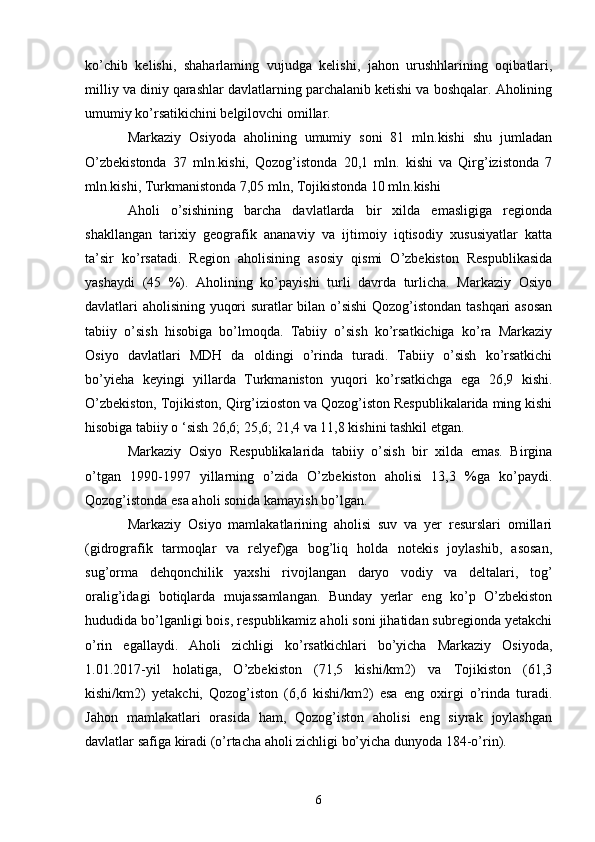 ko’chib   kelishi,   shaharlaming   vujudga   kelishi,   jahon   urushhlarining   oqibatlari,
milliy va diniy qarashlar davlatlarning parchalanib ketishi va boshqalar. Aholining
umumiy ko’rsatikichini belgilovchi omillar.
Markaziy   Osiyoda   aholining   umumiy   soni   81   mln.kishi   shu   jumladan
O’zbekistonda   37   mln.kishi,   Qozog’istonda   20,1   mln.   kishi   va   Qirg’izistonda   7
mln.kishi, Turkmanistonda 7,05 mln, Tojikistonda 10 mln.kishi 
Aholi   o’sishining   barcha   davlatlarda   bir   xilda   emasligiga   regionda
shakllangan   tarixiy   geografik   ananaviy   va   ijtimoiy   iqtisodiy   xususiyatlar   katta
ta’sir   ko’rsatadi.   Region   aholisining   asosiy   qismi   O’zbekiston   Respublikasida
yashaydi   (45   %).   Aholining   ko’payishi   turli   davrda   turlicha.   Markaziy   Osiyo
davlatlari aholisining yuqori suratlar bilan o’sishi  Qozog’istondan tashqari asosan
tabiiy   o’sish   hisobiga   bo’lmoqda.   Tabiiy   o’sish   ko’rsatkichiga   ko’ra   Markaziy
Osiyo   davlatlari   MDH   da   oldingi   o’rinda   turadi.   Tabiiy   o’sish   ko’rsatkichi
bo’yieha   keyingi   yillarda   Turkmaniston   yuqori   ko’rsatkichga   ega   26,9   kishi.
O’zbekiston, Tojikiston, Qirg’izioston va Qozog’iston Respublikalarida ming kishi
hisobiga tabiiy o ‘sish 26,6; 25,6; 21,4 va 11,8 kishini tashkil etgan.
Markaziy   Osiyo   Respublikalarida   tabiiy   o’sish   bir   xilda   emas.   Birgina
o’tgan   1990-1997   yillarning   o’zida   O’zbekiston   aholisi   13,3   %ga   ko’paydi.
Qozog’istonda esa aholi sonida kamayish bo’lgan. 
Markaziy   Osiyo   mamlakatlarining   aholisi   suv   va   yer   resurslari   omillari
(gidrografik   tarmoqlar   va   relyef)ga   bog’liq   holda   notekis   joylashib,   asosan,
sug’orma   dehqonchilik   yaxshi   rivojlangan   daryo   vodiy   va   deltalari,   tog’
oralig’idagi   botiqlarda   mujassamlangan.   Bunday   yerlar   eng   ko’p   O’zbekiston
hududida bo’lganligi bois, respublikamiz aholi soni jihatidan subregionda yetakchi
o’rin   egallaydi.   Aholi   zichligi   ko’rsatkichlari   bo’yicha   Markaziy   Osiyoda,
1.01.2017-yil   holatiga,   O’zbekiston   (71,5   kishi/km2)   va   Tojikiston   (61,3
kishi/km2)   yetakchi,   Qozog’iston   (6,6   kishi/km2)   esa   eng   oxirgi   o’rinda   turadi.
Jahon   mamlakatlari   orasida   ham,   Qozog’iston   aholisi   eng   siyrak   joylashgan
davlatlar safiga kiradi (o’rtacha aholi zichligi bo’yicha dunyoda 184-o’rin).
6 