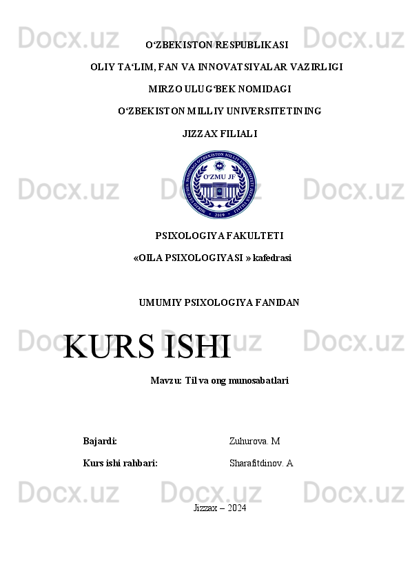 O ZBEKISTON RESPUBLIKASI ʻ
OLIY TA LIM, FAN VA INNOVATSIYALAR VAZIRLIGI	
ʻ
MIRZO ULUG BEK NOMIDAGI 	
ʻ
O ZBEKISTON 	
ʻ MILLIY UNIVERSITETINING
JIZZAX FILIALI
PSIXOLOGIYA   FAKULTETI
« OILA   PSIXOLOGIYASI  »  kafedrasi
UMUMIY   PSIXOLOGIYA   FANIDAN
Mavzu :  Til va ong munosabatlari
Bajardi: Zuhurova. M
Kurs ishi rahbari: Sharafitdinov. A
Jizzax – 2024KURS ISHI 