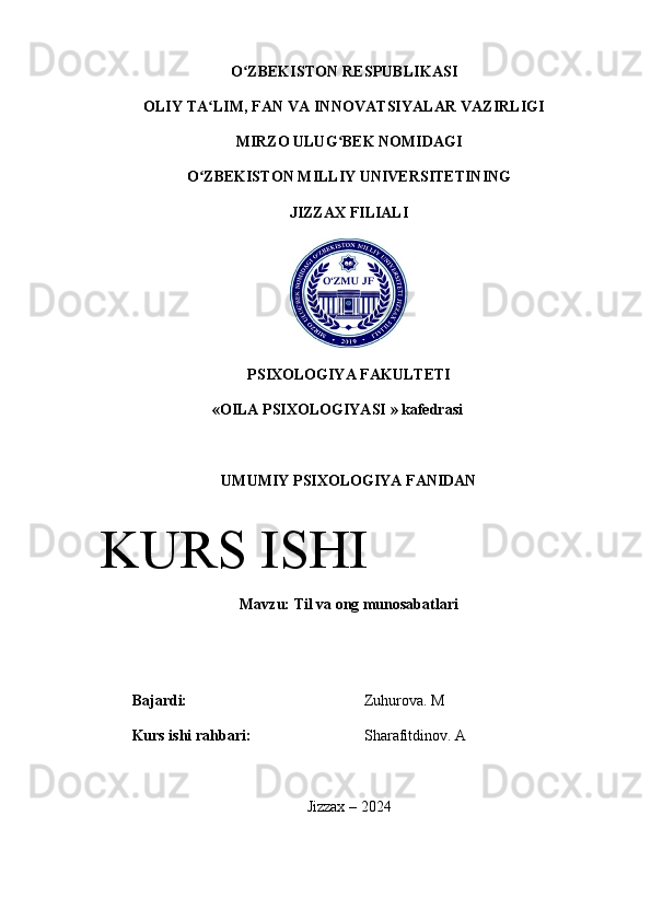 O ZBEKISTON RESPUBLIKASI ʻ
OLIY TA LIM, FAN VA INNOVATSIYALAR VAZIRLIGI	
ʻ
MIRZO ULUG BEK NOMIDAGI 	
ʻ
O ZBEKISTON 	
ʻ MILLIY UNIVERSITETINING
JIZZAX FILIALI
PSIXOLOGIYA   FAKULTETI
« OILA   PSIXOLOGIYASI  »  kafedrasi
UMUMIY   PSIXOLOGIYA   FANIDAN
Mavzu :  Til va ong munosabatlari
Bajardi: Zuhurova. M
Kurs ishi rahbari: Sharafitdinov. A
Jizzax – 2024KURS ISHI
