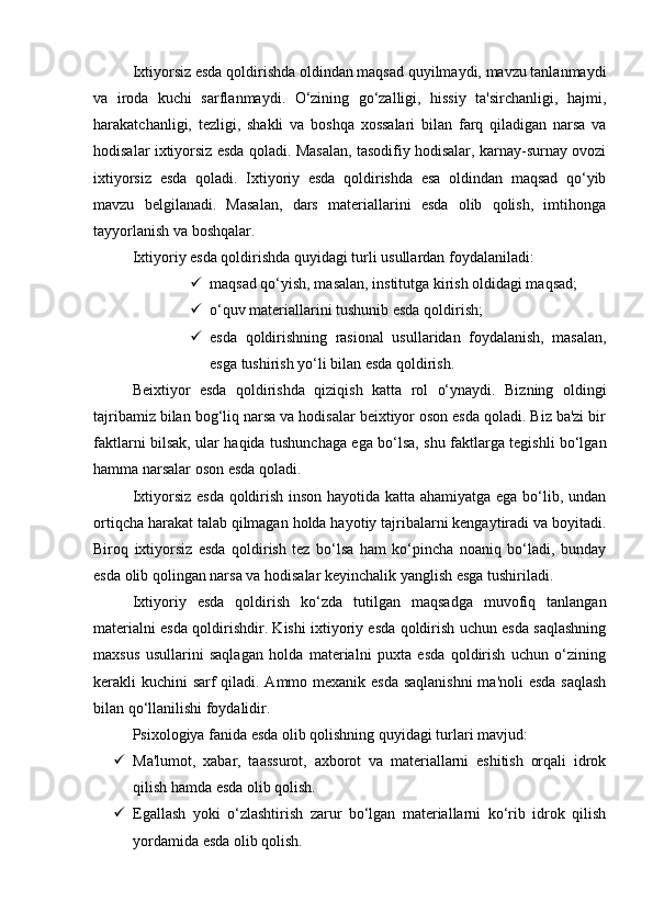 Ixtiyorsiz esda qoldirishda oldindan maqsad quyilmaydi, mavzu tanlanmaydi
va   iroda   kuchi   sarflanmaydi.   O‘zining   go‘zalligi,   hissiy   ta'sirchanligi,   hajmi,
harakatchanligi,   tezligi,   shakli   va   boshqa   xossalari   bilan   farq   qiladigan   narsa   va
hodisalar ixtiyorsiz esda qoladi. Masalan, tasodifiy hodisalar, karnay-surnay ovozi
ixtiyorsiz   esda   qoladi.   Ixtiyoriy   esda   qoldirishda   esa   oldindan   maqsad   qo‘yib
mavzu   belgilanadi.   Masalan,   dars   materiallarini   esda   olib   qolish,   imtihonga
tayyorlanish va boshqalar. 
Ixtiyoriy esda qoldirishda quyidagi turli usullardan foydalaniladi: 
 maqsad qo‘yish, masalan, institutga kirish oldidagi maqsad; 
 o‘quv materiallarini tushunib esda qoldirish; 
 esda   qoldirishning   rasional   usullaridan   foydalanish,   masalan,
esga tushirish yo‘li bilan esda qoldirish. 
Beixtiyor   esda   qoldirishda   qiziqish   katta   rol   o‘ynaydi.   Bizning   oldingi
tajribamiz bilan bog‘liq narsa va hodisalar beixtiyor oson esda qoladi. Biz ba'zi bir
faktlarni bilsak, ular haqida tushunchaga ega bo‘lsa, shu faktlarga tegishli bo‘lgan
hamma narsalar oson esda qoladi. 
Ixtiyorsiz esda qoldirish inson hayotida katta ahamiyatga ega bo‘lib, undan
ortiqcha harakat talab qilmagan holda hayotiy tajribalarni kengaytiradi va boyitadi.
Biroq   ixtiyorsiz   esda   qoldirish   tez   bo‘lsa   ham   ko‘pincha   noaniq   bo‘ladi,   bunday
esda olib qolingan narsa va hodisalar keyinchalik yanglish esga tushiriladi. 
Ixtiyoriy   esda   qoldirish   ko‘zda   tutilgan   maqsadga   muvofiq   tanlangan
materialni esda qoldirishdir. Kishi ixtiyoriy esda qoldirish uchun esda saqlashning
maxsus   usullarini   saqlagan   holda   materialni   puxta   esda   qoldirish   uchun   o‘zining
kerakli kuchini sarf  qiladi. Ammo mexanik esda  saqlanishni  ma'noli  esda  saqlash
bilan qo‘llanilishi foydalidir. 
Psixologiya fanida esda olib qolishning quyidagi turlari mavjud: 
 Ma'lumot,   xabar,   taassurot,   axborot   va   materiallarni   eshitish   orqali   idrok
qilish hamda esda olib qolish. 
 Egallash   yoki   o‘zlashtirish   zarur   bo‘lgan   materiallarni   ko‘rib   idrok   qilish
yordamida esda olib qolish.  