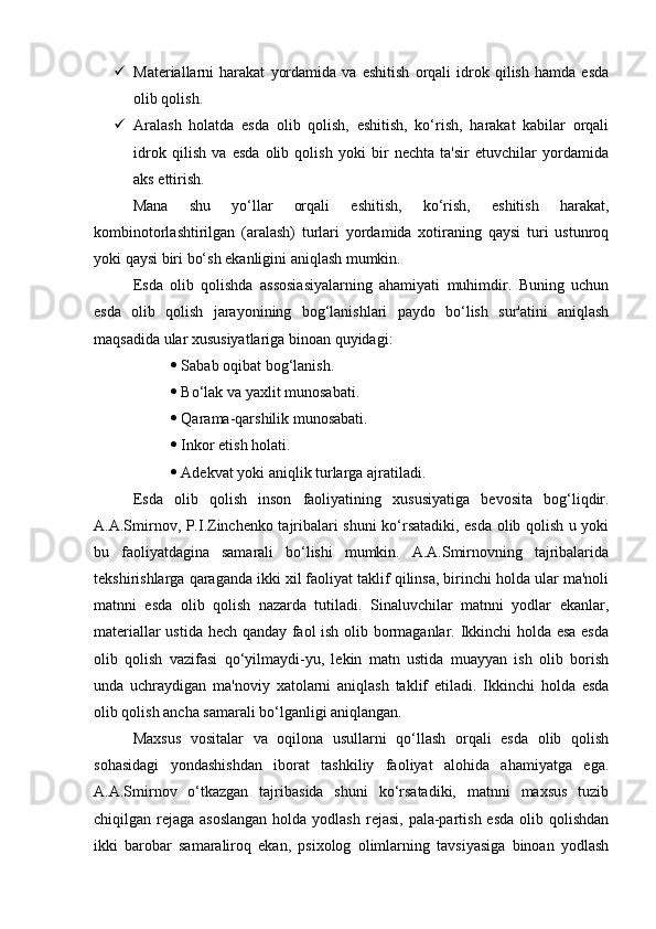  Materiallarni   harakat   yordamida   va   eshitish   orqali   idrok   qilish   hamda   esda
olib qolish. 
 Aralash   holatda   esda   olib   qolish,   eshitish,   ko‘rish,   harakat   kabilar   orqali
idrok   qilish   va   esda   olib   qolish   yoki   bir   nechta   ta'sir   etuvchilar   yordamida
aks ettirish. 
Mana   shu   yo‘llar   orqali   eshitish,   ko‘rish,   eshitish   harakat,
kombinotorlashtirilgan   (aralash)   turlari   yordamida   xotiraning   qaysi   turi   ustunroq
yoki qaysi biri bo‘sh ekanligini aniqlash mumkin. 
Esda   olib   qolishda   assosiasiyalarning   ahamiyati   muhimdir.   Buning   uchun
esda   olib   qolish   jarayonining   bog‘lanishlari   paydo   bo‘lish   sur'atini   aniqlash
maqsadida ular xususiyatlariga binoan quyidagi: 
  Sabab oqibat bog‘lanish. 
  Bo‘lak va yaxlit munosabati. 
  Qarama-qarshilik munosabati. 
  Inkor etish holati. 
  Adekvat yoki aniqlik turlarga ajratiladi. 
Esda   olib   qolish   inson   faoliyatining   xususiyatiga   bevosita   bog‘liqdir.
A.A.Smirnov, P.I.Zinchenko tajribalari shuni ko‘rsatadiki, esda olib qolish u yoki
bu   faoliyatdagina   samarali   bo‘lishi   mumkin.   A.A.Smirnovning   tajribalarida
tekshirishlarga qaraganda ikki xil faoliyat taklif qilinsa, birinchi holda ular ma'noli
matnni   esda   olib   qolish   nazarda   tutiladi.   Sinaluvchilar   matnni   yodlar   ekanlar,
materiallar ustida hech qanday faol ish olib bormaganlar. Ikkinchi holda esa esda
olib   qolish   vazifasi   qo‘yilmaydi-yu,   lekin   matn   ustida   muayyan   ish   olib   borish
unda   uchraydigan   ma'noviy   xatolarni   aniqlash   taklif   etiladi.   Ikkinchi   holda   esda
olib qolish ancha samarali bo‘lganligi aniqlangan. 
Maxsus   vositalar   va   oqilona   usullarni   qo‘llash   orqali   esda   olib   qolish
sohasidagi   yondashishdan   iborat   tashkiliy   faoliyat   alohida   ahamiyatga   ega.
A.A.Smirnov   o‘tkazgan   tajribasida   shuni   ko‘rsatadiki,   matnni   maxsus   tuzib
chiqilgan rejaga asoslangan  holda yodlash  rejasi, pala-partish esda  olib qolishdan
ikki   barobar   samaraliroq   ekan,   psixolog   olimlarning   tavsiyasiga   binoan   yodlash