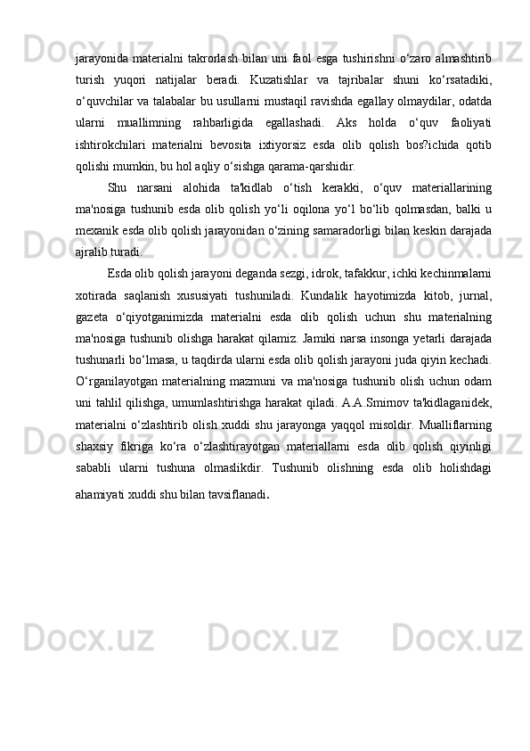 jarayonida   materialni   takrorlash   bilan  uni   faol   esga   tushirishni   o‘zaro   almashtirib
turish   yuqori   natijalar   beradi.   Kuzatishlar   va   tajribalar   shuni   ko‘rsatadiki,
o‘quvchilar va talabalar bu usullarni mustaqil ravishda egallay olmaydilar, odatda
ularni   muallimning   rahbarligida   egallashadi.   Aks   holda   o‘quv   faoliyati
ishtirokchilari   materialni   bevosita   ixtiyorsiz   esda   olib   qolish   bos?ichida   qotib
qolishi mumkin, bu hol aqliy o‘sishga qarama-qarshidir. 
Shu   narsani   alohida   ta'kidlab   o‘tish   kerakki,   o‘quv   materiallarining
ma'nosiga   tushunib   esda   olib   qolish   yo‘li   oqilona   yo‘l   bo‘lib   qolmasdan,   balki   u
mexanik esda olib qolish jarayonidan o‘zining samaradorligi bilan keskin darajada
ajralib turadi. 
Esda olib qolish jarayoni deganda sezgi, idrok, tafakkur, ichki kechinmalarni
xotirada   saqlanish   xususiyati   tushuniladi.   Kundalik   hayotimizda   kitob,   jurnal,
gazeta   o‘qiyotganimizda   materialni   esda   olib   qolish   uchun   shu   materialning
ma'nosiga tushunib olishga harakat  qilamiz. Jamiki narsa insonga yetarli darajada
tushunarli bo‘lmasa, u taqdirda ularni esda olib qolish jarayoni juda qiyin kechadi.
O‘rganilayotgan   materialning   mazmuni   va   ma'nosiga   tushunib   olish   uchun   odam
uni tahlil qilishga, umumlashtirishga harakat qiladi. A.A.Smirnov ta'kidlaganidek,
materialni   o‘zlashtirib   olish   xuddi   shu   jarayonga   yaqqol   misoldir.   Mualliflarning
shaxsiy   fikriga   ko‘ra   o‘zlashtirayotgan   materiallarni   esda   olib   qolish   qiyinligi
sababli   ularni   tushuna   olmaslikdir.   Tushunib   olishning   esda   olib   holishdagi
ahamiyati xuddi shu bilan tavsiflanadi . 