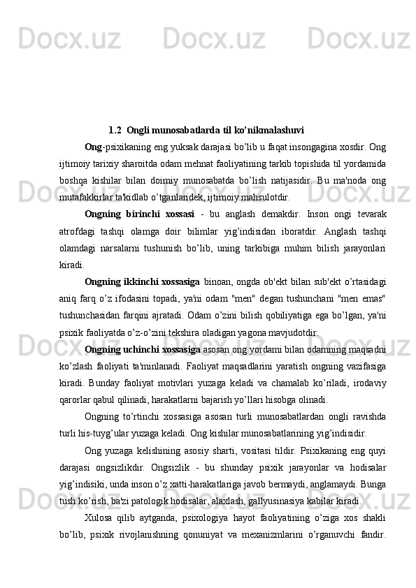 1.2  Ongli munosabatlarda til ko’nikmalashuvi
Ong -psixikaning eng yuksak darajasi bo’lib u faqat insongagina xosdir. Ong
ijtimoiy tarixiy sharoitda odam mehnat faoliyatining tarkib topishida til yordamida
boshqa   kishilar   bilan   doimiy   munosabatda   bo’lish   natijasidir.   Bu   ma'noda   ong
mutafakkirlar ta'kidlab o’tganlaridek, ijtimoiy mahsulotdir. 
Ongning   birinchi   xossasi   -   bu   anglash   demakdir.   Inson   ongi   tevarak
atrofdagi   tashqi   olamga   doir   bilimlar   yig’indisidan   iboratdir.   Anglash   tashqi
olamdagi   narsalarni   tushunish   bo’lib,   uning   tarkibiga   muhim   bilish   jarayonlari
kiradi. 
Ongning ikkinchi  xossasiga   binoan, ongda ob'ekt  bilan sub'ekt  o’rtasidagi
aniq   farq   o’z   ifodasini   topadi,   ya'ni   odam   "men"   degan   tushunchani   "men   emas"
tushunchasidan farqini ajratadi. Odam o’zini bilish qobiliyatiga ega bo’lgan, ya'ni
psixik faoliyatda o’z-o’zini tekshira oladigan yagona mavjudotdir. 
Ongning uchinchi xossasiga  asosan ong yordami bilan odamning maqsadni
ko’zlash   faoliyati   ta'minlanadi.   Faoliyat   maqsadlarini   yaratish   ongning   vazifasiga
kiradi.   Bunday   faoliyat   motivlari   yuzaga   keladi   va   chamalab   ko’riladi,   irodaviy
qarorlar qabul qilinadi, harakatlarni bajarish yo’llari hisobga olinadi. 
Ongning   to’rtinchi   xossasiga   asosan   turli   munosabatlardan   ongli   ravishda
turli his-tuyg’ular yuzaga keladi. Ong kishilar munosabatlarining yig’indisidir. 
Ong   yuzaga   kelishining   asosiy   sharti,   vositasi   tildir.   Psixikaning   eng   quyi
darajasi   ongsizlikdir.   Ongsizlik   -   bu   shunday   psixik   jarayonlar   va   hodisalar
yig’indisiki, unda inson o’z xatti-harakatlariga javob bermaydi, anglamaydi. Bunga
tush ko’rish, ba'zi patologik hodisalar, alaxlash, gallyusinasiya kabilar kiradi. 
Xulosa   qilib   aytganda,   psixologiya   hayot   faoliyatining   o’ziga   xos   shakli
bo’lib,   psixik   rivojlanishning   qonuniyat   va   mexanizmlarini   o’rganuvchi   fandir. 