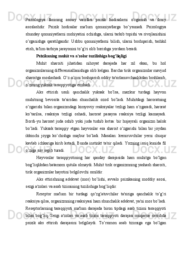 Psixologiya   fanining   asosiy   vazifasi   psixik   hodisalarni   o’rganish   va   ilmiy
asoslashdir.   Psixik   hodisalar   ma'lum   qonuniyatlarga   bo’ysunadi.   Psixologiya
shunday qonuniyatlarni mohiyatini ochishga, ularni tarkib topishi va rivojlanishini
o’rganishga   qaratilgandir.   Ushbu   qonuniyatlarni   bilish,   ularni   boshqarish,   tashkil
etish, ta'lim-tarbiya jarayonini to’g’ri olib borishga yordam beradi.
Psixikaning muhit va a'zolar tuzilishiga bog’liqligi 
Muhit   sharoiti   jihatidan   nihoyat   darajada   har   xil   ekan,   bu   hol
organizmlarning differensiallanishiga olib kelgan. Barcha tirik organizmlar mavjud
sharoitga moslashadi. O’z-o’zini boshqarish oddiy ta'sirlanuvchanlikdan boshlanib,
o’zining yuksak taraqqiyotiga erishadi. 
Aks   ettirish   usuli   qanchalik   yuksak   bo’lsa,   mazkur   turdagi   hayvon
muhitning   bevosita   ta'siridan   shunchalik   ozod   bo’ladi.   Muhitdagi   haroratning
o’zgarishi bilan organizmdagi kimyoviy reaksiyalar tezligi ham o’zgaradi, harorat
ko’tarilsa,   reaksiya   tezligi   oshadi,   harorat   pasaysa   reaksiya   tezligi   kamayadi.
Bordi-yu   harorat   juda   oshib   yoki   juda   tushib   ketsa:   bir   hujayrali   organizm   halok
bo’ladi.   Yuksak   taraqqiy   etgan   hayvonlar   esa   sharoit   o’zgarishi   bilan   bir   joydan
ikkinchi   joyga   ko’chishga   majbur   bo’ladi.   Masalan:   kemiruvchilar   yerni   chuqur
kavlab ichkariga kirib ketadi. Bunda instinkt ta'sir qiladi. Yozning issiq kunida fil
o’ziga suv sepib turadi.
Hayvonlar   taraqqiyotining   har   qanday   darajasida   ham   muhitga   bo’lgan
bog’liqlikdan batamom qutula olmaydi. Muhit tirik organizmning yashash sharoiti,
tirik organizmlar hayotini belgilovchi omildir. 
Aks   ettirishning   adekvat   (mos)   bo’lishi,   avvalo   psixikaning   moddiy   asosi,
sezgi a'zolari va asab tizimining tuzilishiga bog’liqdir. 
Reseptor   ma'lum   bir   turdagi   qo’zg’atuvchilar   ta'siriga   qanchalik   to’g’ri
reaksiya qilsa, organizmning reaksiyasi ham shunchalik adekvat, ya'ni mos bo’ladi.
Reseptorlarning   taraqqiyoti   ma'lum   darajada   biron   tipdagi   asab   tizimi   taraqqiyoti
bilan  bog’liq.  Sezgi  a'zolari  va   asab  tizimi  taraqqiyoti   darajasi  muqarrar  ravishda
psixik   aks   ettirish   darajasini   belgilaydi.   To’rsimon   asab   tizimiga   ega   bo’lgan 