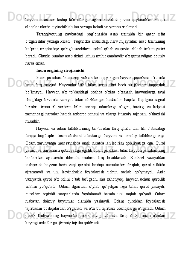 hayvonlar   asosan   tashqi   ta'sirotlarga   tug’ma   ravishda   javob   qaytaradilar.   Vaqtli
aloqalar ularda qiyinchilik bilan yuzaga keladi va yomon saqlanadi. 
Taraqqiyotning   navbatdagi   pog’onasida   asab   tizimida   bir   qator   sifat
o’zgarishlar   yuzaga   keladi.   Tuguncha   shaklidagi   nerv   hujayralari   asab   tizimining
ko’proq miqdordagi  qo’zg’atuvchilarni  qabul  qilish  va qayta ishlash  imkoniyatini
beradi. Chunki bunday asab tizimi uchun muhit qandaydir o’zgarmaydigan doimiy
narsa emas.
Inson ongining rivojlanishi
Inson   psixikasi   bilan   eng   yuksak   taraqqiy   etgan   hayvon   psixikasi   o’rtasida
katta   farq   mavjud.   Hayvonlar   "tili"   bilan   inson   tilini   hech   bir   jihatdan   taqqoslab
bo’lmaydi.   Hayvon   o’z   to’dasidagi   boshqa   o’ziga   o’xshash   hayvonlarga   ayni
chog’dagi   bevosita   vaziyat   bilan   cheklangan   hodisalar   haqida   faqatgina   signal
berolsa,   inson   til   yordami   bilan   boshqa   odamlarga   o’tgan,   hozirgi   va   kelgusi
zamondagi   narsalar   haqida   axborot   berishi   va   ularga   ijtimoiy   tajribani   o’tkazishi
mumkin. 
Hayvon   va   odam   tafakkurining   bir-biridan   farq   qilishi   ular   tili   o’rtasidagi
farqqa   bog’liqdir.   Inson   abstrakt   tafakkurga,   hayvon   esa   amaliy   tafakkurga   ega.
Odam   zaruriyatga   mos   ravishda   ongli   suratda   ish   ko’rish   qobiliyatiga   ega.   Qurol
yasash va uni asrash qobiliyatiga egalik odam psixikasi bilan hayvon psixikasining
bir-biridan   ajratuvchi   ikkinchi   muhim   farq   hisoblanadi.   Konkret   vaziyatdan
tashqarida   hayvon   hech   vaqt   qurolni   boshqa   narsalardan   farqlab,   qurol   sifatida
ajratmaydi   va   uni   keyinchalik   foydalanish   uchun   saqlab   qo’ymaydi.   Aniq
vaziyatda   qurol   o’z   rolini   o’tab   bo’lgach,   shu   zahotiyoq,   hayvon   uchun   qurollik
sifatini   yo’qotadi.   Odam   ilgaridan   o’ylab   qo’yilgan   reja   bilan   qurol   yasaydi,
quroldan   tegishli   maqsadlarda   foydalanadi   hamda   uni   saqlab   qo’yadi.   Odam
nisbatan   doimiy   buyumlar   olamida   yashaydi.   Odam   quroldan   foydalanish
tajribasini boshqalardan o’rganadi va o’zi bu tajribani boshqalarga o’rgatadi. Odam
psixik   faoliyatining   hayvonlar   psixikasidagi   uchinchi   farqi   shuki,   inson   o’zidan
keyingi avlodlarga ijtimoiy tajriba qoldiradi.  