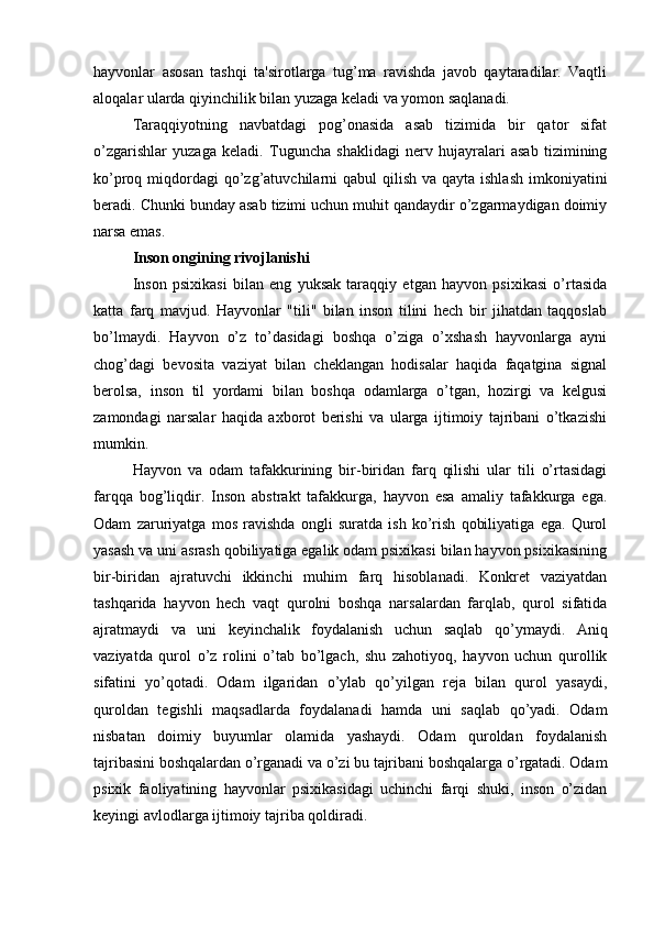 hayvonlar   asosan   tashqi   ta'sirotlarga   tug’ma   ravishda   javob   qaytaradilar.   Vaqtli
aloqalar ularda qiyinchilik bilan yuzaga keladi va yomon saqlanadi. 
Taraqqiyotning   navbatdagi   pog’onasida   asab   tizimida   bir   qator   sifat
o’zgarishlar   yuzaga   keladi.   Tuguncha   shaklidagi   nerv   hujayralari   asab   tizimining
ko’proq miqdordagi  qo’zg’atuvchilarni  qabul  qilish  va qayta ishlash  imkoniyatini
beradi. Chunki bunday asab tizimi uchun muhit qandaydir o’zgarmaydigan doimiy
narsa emas.
Inson ongining rivojlanishi
Inson   psixikasi   bilan   eng   yuksak   taraqqiy   etgan   hayvon   psixikasi   o’rtasida
katta   farq   mavjud.   Hayvonlar   "tili"   bilan   inson   tilini   hech   bir   jihatdan   taqqoslab
bo’lmaydi.   Hayvon   o’z   to’dasidagi   boshqa   o’ziga   o’xshash   hayvonlarga   ayni
chog’dagi   bevosita   vaziyat   bilan   cheklangan   hodisalar   haqida   faqatgina   signal
berolsa,   inson   til   yordami   bilan   boshqa   odamlarga   o’tgan,   hozirgi   va   kelgusi
zamondagi   narsalar   haqida   axborot   berishi   va   ularga   ijtimoiy   tajribani   o’tkazishi
mumkin. 
Hayvon   va   odam   tafakkurining   bir-biridan   farq   qilishi   ular   tili   o’rtasidagi
farqqa   bog’liqdir.   Inson   abstrakt   tafakkurga,   hayvon   esa   amaliy   tafakkurga   ega.
Odam   zaruriyatga   mos   ravishda   ongli   suratda   ish   ko’rish   qobiliyatiga   ega.   Qurol
yasash va uni asrash qobiliyatiga egalik odam psixikasi bilan hayvon psixikasining
bir-biridan   ajratuvchi   ikkinchi   muhim   farq   hisoblanadi.   Konkret   vaziyatdan
tashqarida   hayvon   hech   vaqt   qurolni   boshqa   narsalardan   farqlab,   qurol   sifatida
ajratmaydi   va   uni   keyinchalik   foydalanish   uchun   saqlab   qo’ymaydi.   Aniq
vaziyatda   qurol   o’z   rolini   o’tab   bo’lgach,   shu   zahotiyoq,   hayvon   uchun   qurollik
sifatini   yo’qotadi.   Odam   ilgaridan   o’ylab   qo’yilgan   reja   bilan   qurol   yasaydi,
quroldan   tegishli   maqsadlarda   foydalanadi   hamda   uni   saqlab   qo’yadi.   Odam
nisbatan   doimiy   buyumlar   olamida   yashaydi.   Odam   quroldan   foydalanish
tajribasini boshqalardan o’rganadi va o’zi bu tajribani boshqalarga o’rgatadi. Odam
psixik   faoliyatining   hayvonlar   psixikasidagi   uchinchi   farqi   shuki,   inson   o’zidan
keyingi avlodlarga ijtimoiy tajriba qoldiradi.