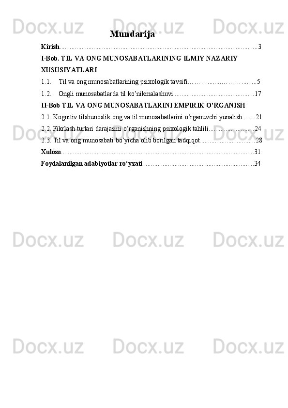 Mundarija
Kirish .....................................................................................................................3
I-Bob. TIL VA ONG MUNOSABATLARINING ILMIY NAZARIY 
XUSUSIYATLARI
1.1. Til va ong munosabatlarining psixologik tavsifi………........……….........5
1.2. Ongli munosabatlarda til ko’nikmalashuvi................................................17
II-Bob  TIL VA ONG MUNOSABATLARINI EMPIRIK O’RGANISH
2.1. Kognitiv tilshunoslik ong va til munosabatlarini o’rganuvchi yunalish........21
2.2.   Fikrlash turlari darajasini o‘rganishning psixologik tahlili ...........................24
2.3. Til va ong munosabati bo’yicha olib borilgan tadqiqot.................................28
Xulosa ..................................................................................................................31
Foydalanilgan adabiyotlar ro‘yxati ..................................................................34 