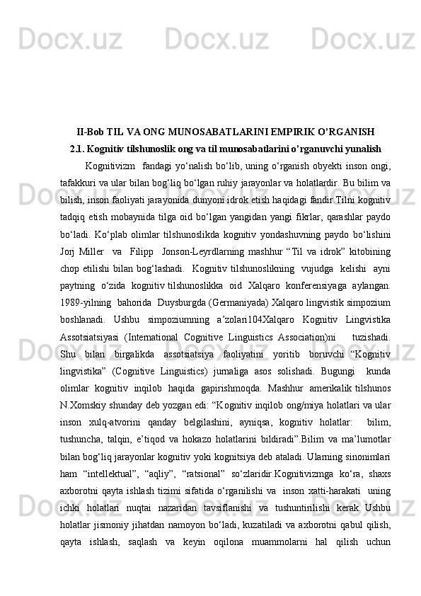 II-Bob  TIL VA ONG MUNOSABATLARINI EMPIRIK O’RGANISH
2.1. Kognitiv tilshunoslik ong va til munosabatlarini o’rganuvchi yunalish
Kognitivizm     fandagi  yo‘nalish   bo‘lib,  uning  o‘rganish   obyekti   inson  ongi,
tafakkuri va ular bilan bog‘liq bo‘lgan ruhiy jarayonlar va holatlardir. Bu bilim va
bilish, inson faoliyati jarayonida dunyoni idrok etish haqidagi fandir.Tilni kognitiv
tadqiq   etish   mobaynida   tilga   oid   bo‘lgan   yangidan   yangi   fikrlar,   qarashlar   paydo
bo‘ladi.   Ko‘plab   olimlar   tilshunoslikda   kognitiv   yondashuvning   paydo   bo‘lishini
Jorj   Miller     va     Filipp     Jonson-Leyrdlarning   mashhur   “Til   va   idrok”   kitobining
chop etilishi  bilan bog‘lashadi.   Kognitiv tilshunoslikning    vujudga   kelishi    ayni
paytning   o‘zida   kognitiv tilshunoslikka   oid   Xalqaro   konferensiyaga   aylangan.
1989-yilning  bahorida  Duysburgda (Germaniyada) Xalqaro lingvistik simpozium
boshlanadi.   Ushbu   simpoziumning   a’zolari104Xalqaro   Kognitiv   Lingvistika
Assotsiatsiyasi   (International   Cognitive   Linguistics   Association)ni       tuzishadi.
Shu     bilan     birgalikda     assotsiatsiya     faoliyatini     yoritib     boruvchi   “Kognitiv
lingvistika”   (Cognitive   Linguistics)   jurnaliga   asos   solishadi.   Bugungi     kunda
olimlar   kognitiv   inqilob   haqida   gapirishmoqda.   Mashhur   amerikalik tilshunos
N.Xomskiy shunday deb yozgan edi: “Kognitiv inqilob ong/miya holatlari va ular
inson   xulq-atvorini   qanday   belgilashini,   ayniqsa,   kognitiv   holatlar:     bilim,
tushuncha,   talqin,   e’tiqod   va   hokazo   holatlarini   bildiradi”.Bilim   va   ma’lumotlar
bilan bog‘liq jarayonlar kognitiv yoki kognitsiya deb ataladi. Ularning sinonimlari
ham   “intellektual”,   “aqliy”,   “ratsional”   so‘zlaridir.Kognitivizmga   ko‘ra,   shaxs
axborotni   qayta   ishlash   tizimi   sifatida   o‘rganilishi   va     inson   xatti-harakati     uning
ichki   holatlari    nuqtai    nazaridan   tavsiflanishi    va   tushuntirilishi    kerak. Ushbu
holatlar   jismoniy   jihatdan   namoyon   bo‘ladi,   kuzatiladi   va   axborotni   qabul   qilish,
qayta     ishlash,     saqlash     va     keyin     oqilona     muammolarni     hal     qilish     uchun