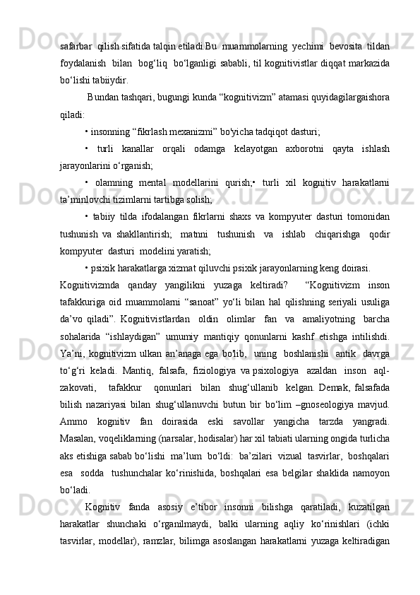 safarbar  qilish sifatida talqin etiladi.Bu  muammolarning  yechimi  bevosita  tildan
foydalanish   bilan   bog‘liq   bo‘lganligi sababli, til kognitivistlar diqqat markazida
bo‘lishi tabiiydir. 
  Bundan tashqari, bugungi kunda “kognitivizm” atamasi quyidagilargaishora
qiladi:
• insonning “fikrlash mexanizmi” bo'yicha tadqiqot dasturi;
•     turli     kanallar     orqali     odamga     kelayotgan     axborotni     qayta     ishlash
jarayonlarini o‘rganish;
•   olamning   mental   modellarini   qurish;•   turli   xil   kognitiv   harakatlarni
ta’minlovchi tizimlarni tartibga solish;
•   tabiiy   tilda   ifodalangan   fikrlarni   shaxs   va   kompyuter   dasturi   tomonidan
tushunish   va   shakllantirish;     matnni     tushunish     va     ishlab     chiqarishga     qodir
kompyuter  dasturi  modelini yaratish;
• psixik harakatlarga xizmat qiluvchi psixik jarayonlarning keng doirasi.
Kognitivizmda   qanday   yangilikni   yuzaga   keltiradi?     “Kognitivizm   inson
tafakkuriga   oid   muammolarni   “sanoat”   yo‘li   bilan   hal   qilishning   seriyali   usuliga
da’vo   qiladi”.   Kognitivistlardan     oldin     olimlar     fan     va     amaliyotning     barcha
sohalarida   “ishlaydigan”   umumiy   mantiqiy   qonunlarni   kashf   etishga   intilishdi.
Ya’ni,   kognitivizm   ulkan   an’anaga   ega   bo'lib,     uning     boshlanishi     antik     davrga
to‘g‘ri  keladi.  Mantiq,  falsafa,  fiziologiya  va psixologiya   azaldan   inson   aql-
zakovati,       tafakkur       qonunlari     bilan     shug‘ullanib     kelgan.   Demak,   falsafada
bilish   nazariyasi   bilan   shug‘ullanuvchi   butun   bir   bo‘lim   –gnoseologiya   mavjud.
Ammo     kognitiv     fan     doirasida     eski     savollar     yangicha     tarzda     yangradi.
Masalan, voqeliklarning (narsalar, hodisalar) har xil tabiati ularning ongida turlicha
aks etishiga sabab bo‘lishi  ma’lum  bo‘ldi:  ba’zilari  vizual  tasvirlar,  boshqalari
esa     sodda     tushunchalar   ko‘rinishida,   boshqalari   esa   belgilar   shaklida   namoyon
bo‘ladi.
Kognitiv     fanda     asosiy     e’tibor     insonni     bilishga     qaratiladi,     kuzatilgan
harakatlar   shunchaki   o‘rganilmaydi,   balki   ularning   aqliy   ko‘rinishlari   (ichki
tasvirlar,   modellar),   ramzlar,   bilimga   asoslangan   harakatlarni   yuzaga   keltiradigan 