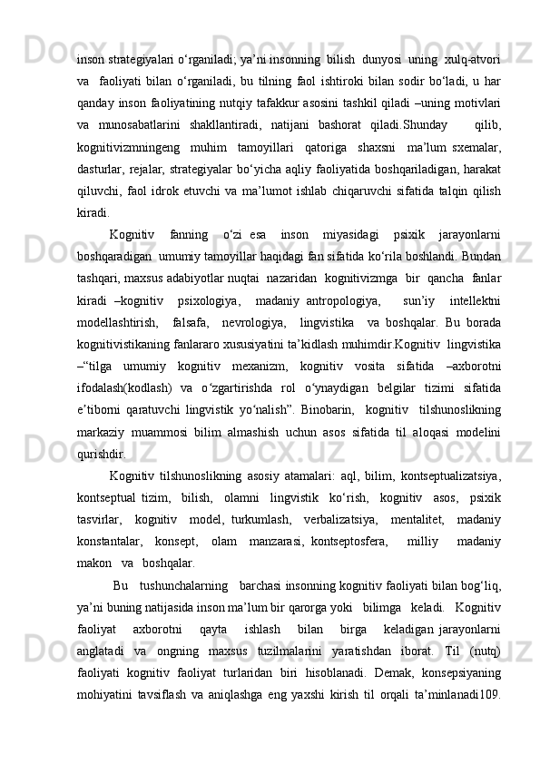 inson strategiyalari o‘rganiladi; ya’ni insonning  bilish  dunyosi  uning  xulq-atvori
va     faoliyati   bilan   o‘rganiladi,   bu   tilning   faol   ishtiroki   bilan   sodir   bo‘ladi,   u   har
qanday  inson  faoliyatining  nutqiy  tafakkur   asosini  tashkil  qiladi   –uning motivlari
va   munosabatlarini   shakllantiradi,   natijani   bashorat   qiladi.Shunday       qilib,
kognitivizmningeng     muhim     tamoyillari     qatoriga     shaxsni     ma’lum   sxemalar,
dasturlar,   rejalar,   strategiyalar   bo‘yicha   aqliy   faoliyatida   boshqariladigan,   harakat
qiluvchi,   faol   idrok   etuvchi   va   ma’lumot   ishlab   chiqaruvchi   sifatida   talqin   qilish
kiradi. 
Kognitiv     fanning     o‘zi   esa     inson     miyasidagi     psixik     jarayonlarni
boshqaradigan  umumiy tamoyillar haqidagi fan sifatida ko‘rila boshlandi. Bundan
tashqari, maxsus adabiyotlar nuqtai   nazaridan   kognitivizmga   bir   qancha   fanlar
kiradi   –kognitiv     psixologiya,     madaniy   antropologiya,       sun’iy     intellektni
modellashtirish,     falsafa,     nevrologiya,     lingvistika     va   boshqalar.   Bu   borada
kognitivistikaning fanlararo xususiyatini ta’kidlash muhimdir.Kognitiv  lingvistika
–“tilga   umumiy   kognitiv   mexanizm,   kognitiv   vosita   sifatida   –axborotni
ifodalash(kodlash)     va    o zgartirishda    rol     o ynaydigan    belgilar    tizimi    sifatidaʻ ʻ
e tiborni   qaratuvchi   lingvistik   yo nalish”.   Binobarin,     kognitiv     tilshunoslikning	
ʼ ʻ
markaziy   muammosi   bilim   almashish   uchun   asos   sifatida   til   aloqasi   modelini
qurishdir. 
Kognitiv   tilshunoslikning   asosiy   atamalari:   aql,   bilim,   kontseptualizatsiya,
kontseptual   tizim,     bilish,     olamni     lingvistik     ko‘rish,     kognitiv     asos,     psixik
tasvirlar,     kognitiv     model,   turkumlash,     verbalizatsiya,     mentalitet,     madaniy
konstantalar,     konsept,     olam     manzarasi,   kontseptosfera,       milliy       madaniy
makon   va   boshqalar.   
  Bu     tushunchalarning     barchasi insonning kognitiv faoliyati bilan bog‘liq,
ya’ni buning natijasida inson ma’lum bir qarorga yoki   bilimga   keladi.   Kognitiv
faoliyat       axborotni       qayta       ishlash       bilan       birga       keladigan   jarayonlarni
anglatadi   va   ongning   maxsus   tuzilmalarini   yaratishdan   iborat.   Til   (nutq)
faoliyati   kognitiv   faoliyat   turlaridan   biri   hisoblanadi.   Demak,   konsepsiyaning
mohiyatini   tavsiflash   va   aniqlashga   eng   yaxshi   kirish   til   orqali   ta’minlanadi109. 