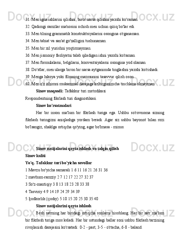 31. Men igna ishlarini qilishni, biror narsa qilishni yaxshi ko'raman.
32. Qadimgi ramzlar ma'nosini ochish men uchun qiziq bo'lar edi.
33. Men tilning grammatik konstruktsiyalarini osongina o'rganaman.
34. Men tabiat va san'at go'zalligini tushunaman.
35. Men bir xil yurishni yoqtirmayman.
36. Men jismoniy faoliyatni talab qiladigan ishni yaxshi ko'raman.
37. Men formulalarni, belgilarni, konventsiyalarni osongina yod olaman.
38. Do'stlar, men ularga biron bir narsa aytganimda tinglashni yaxshi ko'rishadi.
39. Menga hikoya yoki filmning mazmunini tasavvur qilish oson.
40. Men o'z ishimni mukammal darajaga keltirgunimcha tinchlana olmayman.
Sinov maqsadi:  Tafakkur turi metodikasi
Respondentning fikrlash turi diagnostikasi.
Sinov ko'rsatmalari
Har   bir   inson   ma'lum   bir   fikrlash   turiga   ega.   Ushbu   so'rovnoma   sizning
fikrlash   turingizni   aniqlashga   yordam   beradi.   Agar   siz   ushbu   bayonot   bilan   rozi
bo'lsangiz, shaklga ortiqcha qo'ying, agar bo'lmasa - minus.
Sinov natijalarini qayta ishlash va talqin qilish
Sinov kaliti
Yo'q. Tafakkur turi bo'yicha savollar
1 Mavzu bo'yicha samarali 1 6 11 16 21 26 31 36
2 mavhum-ramziy 2 7 12 17 22 27 32 37
3 So'z-mantiqiy 3 8 13 18 23 28 33 38
4 Tasviriy 4 9 14 19 24 29 34 39
5 Ijodkorlik (ijodiy) 5 10 15 20 25 30 35 40
Sinov natijalarini qayta ishlash
Besh   satrning  har   biridagi  ortiqcha  sonlarni  hisoblang.   Har  bir   satr  ma'lum
bir fikrlash turiga mos keladi. Har bir ustundagi ballar soni ushbu fikrlash tarzining
rivojlanish darajasini ko'rsatadi: 0-2 - past, 3-5 - o'rtacha, 6-8 - baland.